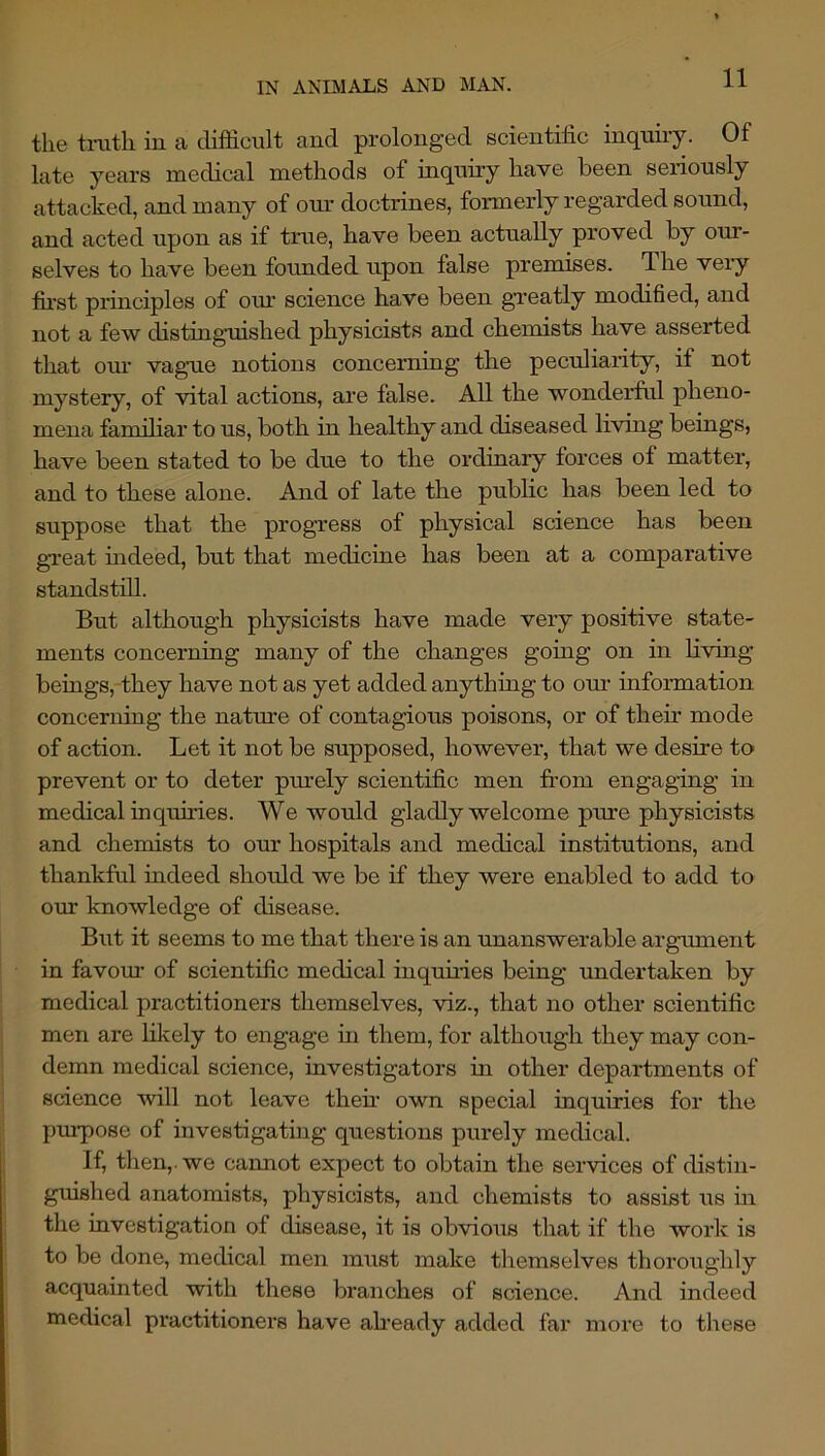 the tnith in a difficult and prolonged scientific inquiry. Of late years medical methods of inquiry have been seriously attacked, and many of om’ doctrines, formerly regarded sound, and acted upon as if time, have been actually proved by our- selves to have been founded upon false premises. The very fii’st pruiciples of om science have been greatly modified, and not a few distingmished physicists and chemists have asserted that om’ vag’ue notions concerning the peculiarity, if not mystery, of vital actions, are false. All the wonderfal pheno- mena famihar to us, both in healthy and diseased living beings, have been stated to be due to the ordinary forces of matter, and to these alone. And of late the public has been led to suppose that the progress of physical science has been gi’eat indeed, but that mediciae has been at a comparative standstill. But although physicists have made very positive state- ments concerning many of the changes going on in Living beiags,-they have not as yet added anythiug to our information concerning the natme of contagious poisons, or of then’ mode of action. Let it not be supposed, however, that we desire to prevent or to deter purely scientific men from engaging in medical inquu’ies. We would gladly welcome pure physicists and chemists to our hospitals and medical institutions, and thankful indeed should we be if they were enabled to add to om knowledge of disease. But it seems to me that there is an unanswerable argmnent in favom’ of scientific medical inquu’ies being undertaken by medical practitioners themselves, viz., that no other scientific men are lilvely to engage in them, for although they may con- demn medical science, investigators in other departments of science will not leave then’ own special inquiries for the pm-pose of investigating questions purely medical. If, then,, we cannot expect to obtain the services of distin- guished anatomists, physicists, and chemists to assist us ui the investigation of disease, it is obvious that if the work is to be done, medical men must make themselves thoroughly acquainted with these branches of science. And indeed medical practitioners have aheady added far more to these