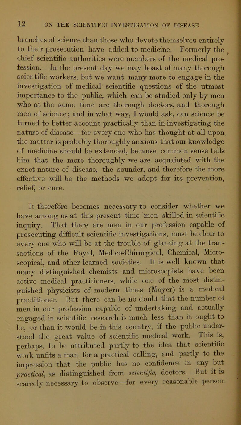 branches of science than those who devote themselves entu-ely to their prosecution have added to medicine. Formerly the ^ chief scientific authorities were members of the medical pro- fession. In the present day we may boast of many thorough scientific workers, but we want many more to engage in the investigation of medical scientific questions of the utmost importance to the public, which can be studied only by men who at the same time are thorough doctors, and thorough men of science; and in what way, I would ask, can science be turned to better account practically than in investigating the nature of disease—for every one who has thought at all upon the matter is probably thoroughly anxious that our knowledge of medicine should be extended, because common sense tells him that the more thoroughly we are acquainted with the exact nature of disease, the sounder, and therefore the more effective will be the methods we adopt for its prevention, relief, or cure. It therefore becomes necessary to consider whether we have among us at this present time 'men skilled in scientific inquuy. That there are men in om- profession capable of prosecuting difficult scientific investigations, must be clear to every one who will be at the trouble of glancing at the tran- sactions of the Eoyal, Medico-Chirm-gical, Chemical, Micro- scopical, and other learned societies. It is well known that many distinguished chemists and microscopists have been active medical practitioners, wlule one of the most distm- guished physicists of modern times (Mayer) is a medical practitioner. But there can be no doubt that the number ot men in our profession capable of imdertakmg and actually engaged in scientific research is much less than it ought to be, or than it would be in this country, if the public under- stood the great value of scientific medical work. Tins is, perhaps, to be attributed partly to the idea that scientific work unfits a man for a practical calling, and partly to the impression that the public has no confidence in any but practical, as distinguished fi’om scientific, doctors. But it is scarcely necessary to observe—for every reasonable person