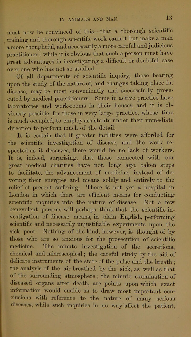 must now be convinced of tliis—that a thorough scientific training and thorough scientific work cannot but make a man a more thoughtful, and necessarily a more careful and judicious practitioner ; wliile it is obvious that such a person must have great advantages in investigatmg a difficult or doubtful case over one who has not so studied. Of all departments of scientific inquuy, those bearing upon the study of the nature of, and changes taking place in, disease, may be most conveniently and successfully prose- cuted by medical practitioners. Some in active practice have laboratories and work-rooms in their houses, and it is ob- viously possible for those in very large practice, whose time is much occupied, to employ assistants under their immediate dii’ection to perform much of the detail. It is cei-tain that if greater facihties were afforded for the scientific investigation of disease, and the work re- spected as it deserves, there would be no lack of workers. It is, indeed, sm’prising, that those connected with our great medical charities have not, long ago, taken steps to facilitate, the advancement of medicine, instead of de- voting their energies and means solely and entirely to the relief of present suffering. There is not yet a hospital in London in which there are efficient means for conducting scientific inquiries into the natme of disease. Not a few benevolent persons will perhaps think that the scientific in- vestigation of disease means, in plain Enghsh, performing scientific and necessaiily unjustifiable experiments upon the sick poor. Nothing of the kind, however, is thought of by those who are so anxious for the prosecution of scientific medicine. The minute investigation of the secretions, chemical and microscopical; the careful study by the aid of delicate instruments of the state of the pulse and the breath; the analysis of the air breathed by the sick, as well as that of the snrrormding atmosphere; the minute examination of diseased organs after death, are points upon which exact information would enable us to draw most important con- clusions with reference to the nature of many serious diseases, while such inquiries in no way affect the patient.