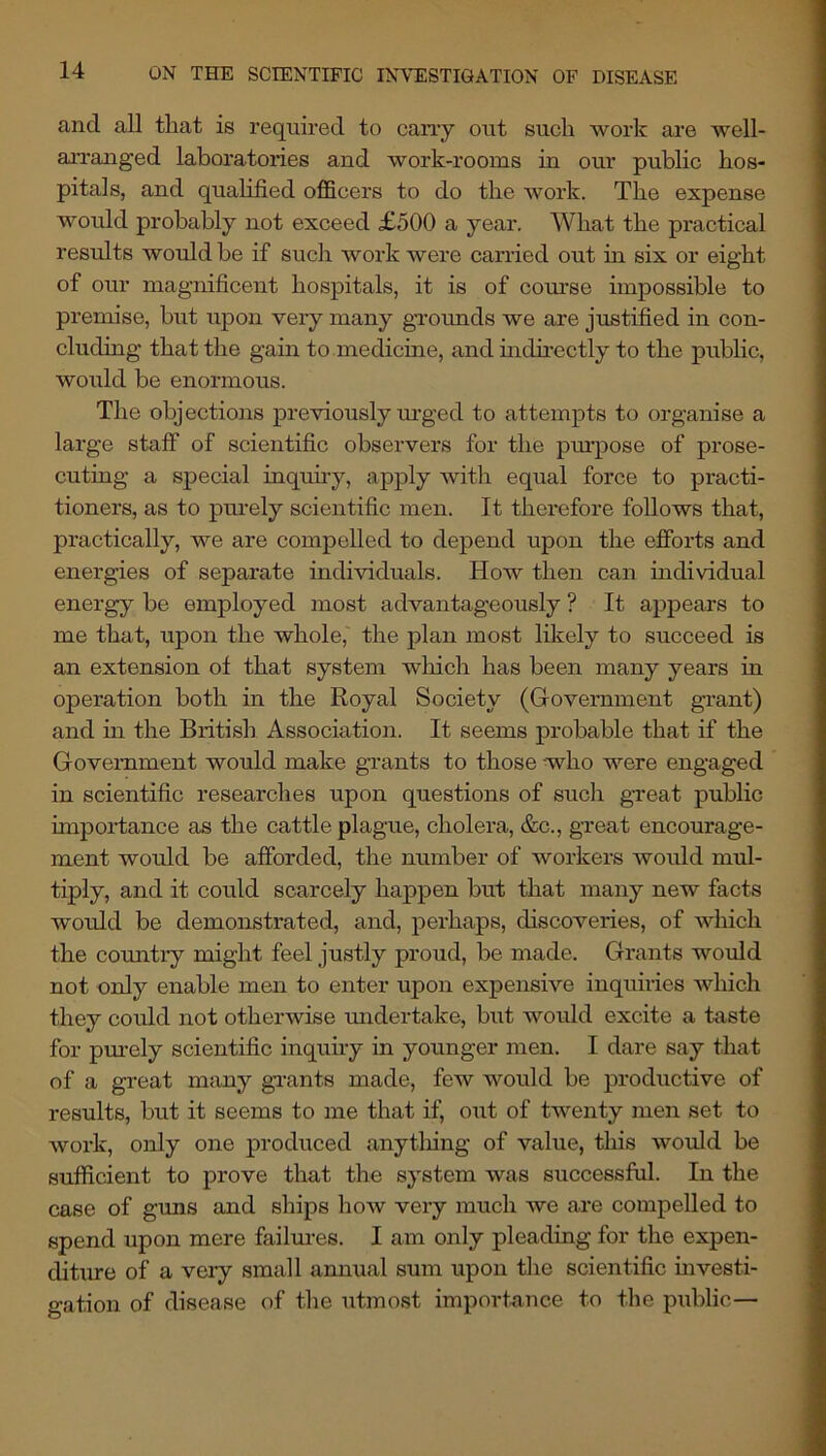 and all that is required to cany out such work are well- arranged laboratories and work-rooms in our public hos- pitals, and qualified officers to do the Avork. The expense would probably not exceed £500 a year. What the practical results would be if such work were carried out in six or eight of our magnificent hospitals, it is of course impossible to premise, but upon very many grounds we are justified in con- cluding that the gain to .medicine, and mdirectly to the public, would be enormous. The objections previously lU'ged to attempts to organise a large staff of scientific observers for the pm.’pose of prose- cuting a special inquuy, apply witli equal force to practi- tioners, as to purely scientific men. It therefore follows that, practically, we are compelled to depend upon the efforts and energies of separate individuals. How then can individual energy be employed most advantageously ? It appears to me that, upon the whole,' the plan most likely to succeed is an extension ot that system wliich has been many years in operation both in the Royal Society (Government grant) and m the Biitish Association. It seems probable that if the Government would make grants to those -who were engaged in scientific researches upon questions of sucli great public importance as the cattle plague, cholera, &c., great encourage- ment would be afforded, the number of workers would mul- tiply, and it could scarcely happen but that many new facts would be demonstrated, and, perhaps, discoveries, of w'hich the country might feel justly proud, be made. Grants would not only enable men to enter upon expensWe inquiries Avhich they could not otherwise undertake, but would excite a taste for purely scientific inquiry in younger men. I dare say that of a great mimy gi-ants made, few would be productive of results, but it seems to me that if, oiit of twenty men set to work, only one produced anytliing of value, this would be sufficient to prove that the system was successful. In the case of guns and ships how very much we are compelled to spend upon mere failm-es. I am only pleading for tlie expen- chtme of a very small annual sum upon the scientific uavesti- gation of disease of the utmost importance to the public—