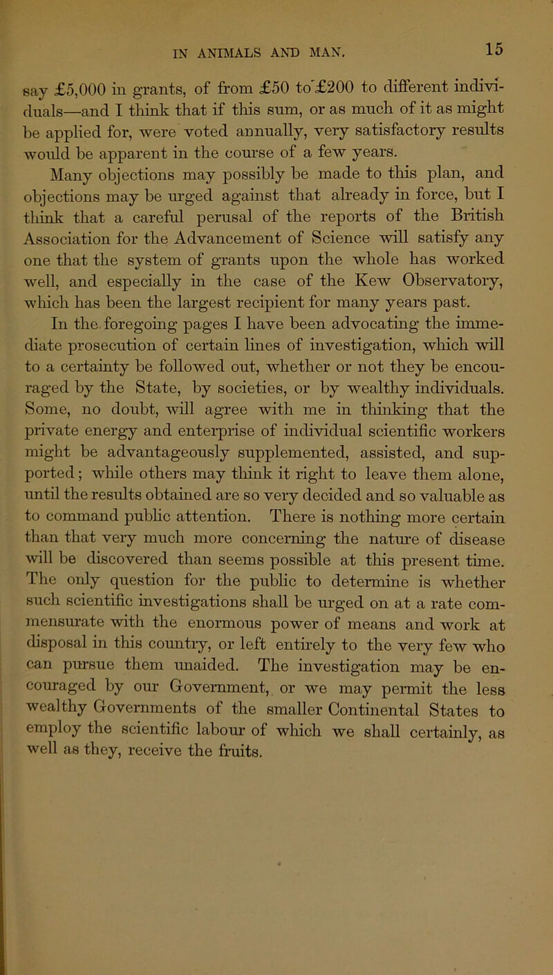 say £5,000 in grants, of from £50 to'£200 to different indivi- duals—and I think that if this sum, or as much of it as might be applied for, were voted annually, very satisfactory results would be apparent in the course of a few years. Many objections may possibly be made to this plan, and objections may be m’ged against that already in force, but I thmk that a careful perusal of the reports of the British Association for the Advancement of Science will satisfy any one that the system of grants upon the whole has worked well, and especially in the case of the Kew Observatory, which has been the largest recipient for many years past. In the foregoing pages I have been advocating the imme- diate prosecution of certain lines of investigation, which will to a certainty be followed out, whether or not they be encou- raged by the State, by societies, or by wealthy individuals. Some, no doubt, will agree with me in thinking that the private energy and entei-prise of individual scientific workers might be advantageously supplemented, assisted, and sup- ported ; wliile others may think it right to leave them alone, until the results obtained are so very decided and so valuable as to command pnbhc attention. There is nothing more certain than that very much more concerning the nature of disease will be discovered than seems possible at tliis present time. The only question for the pnbhc to determine is whether such scientific investigations shall be urged on at a rate com- mensurate with the enormous power of means and work at disposal in this countiy, or left entirely to the very few who can pursue them xmaided. The investigation may be en- coxuaged by our Government, or we may permit the less wealthy Governments of the smaller Continental States to employ the scientific labour of which we shall cei’tainly, as well as they, receive the fruits.