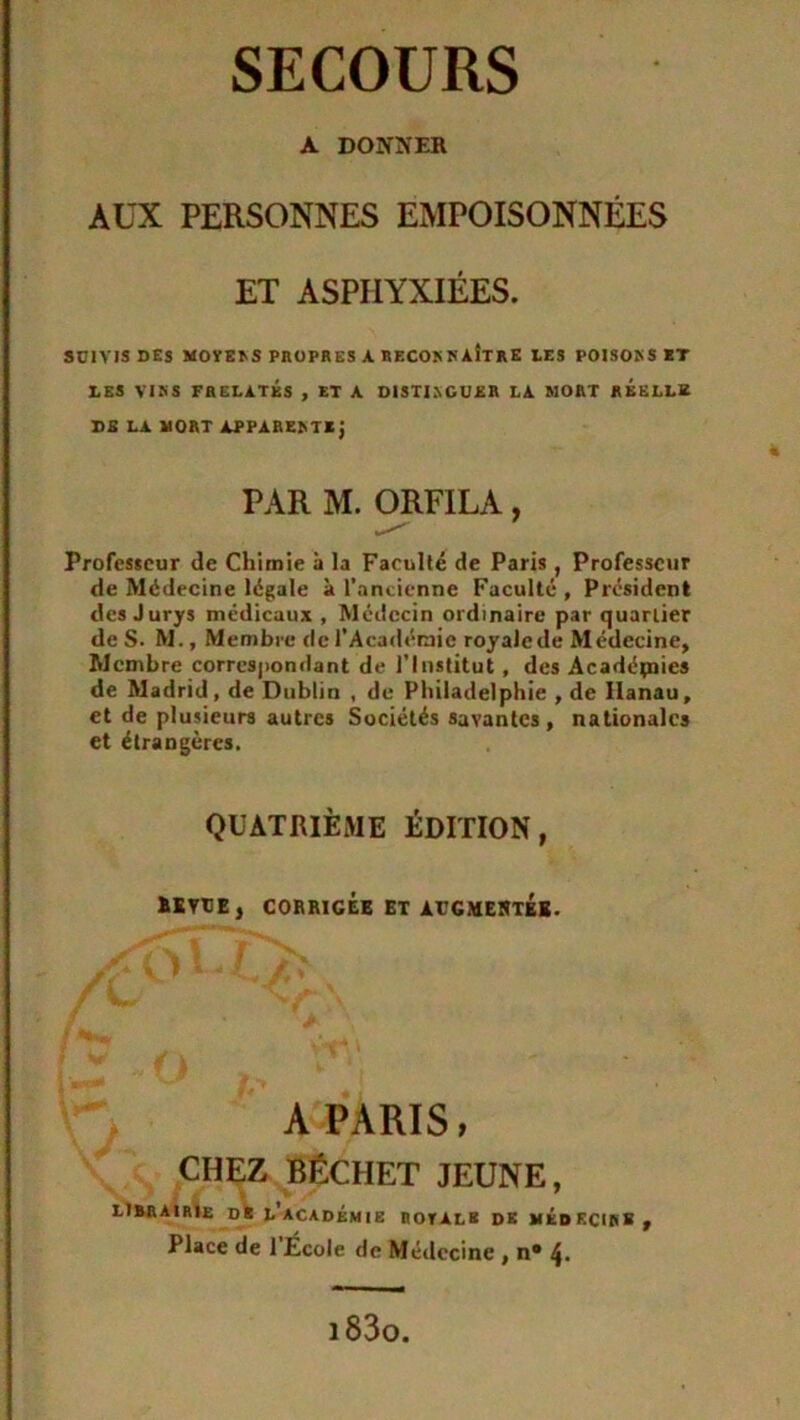 SECOURS A DONNER AUX PERSONNES EMPOISONNÉES ET ASPHYXIÉES. SUIVIS DES MOYEIvS PROPRES A RECOKKAiTRE LES POISONS ET DES VINS FRELATÉS , ET A DISTINGUER LA MORT REELLE DE LA MORT APPARENT*} à PAR M. ORFILA, Professeur de Chimie à la Faculté de Paris , Professeur de Médecine légale à l’ancienne Faculté, Président des Jurys médicaux , Médecin ordinaire par quartier de S. M., Membre de l’Académie royalcde Médecine, Membre correspondant de l’Institut, des Acadépaies de Madrid, de Dublin , de Philadelphie , de Hanau, et de plusieurs autres Sociétés savantes, nationales et étrangères. QUATRIÈME ÉDITION, »KWE, CORRIGÉE ET ACGMESTEB. A PARIS, CHEZ BÊCHET JEUNE, LIBRAIRIE DS L ACADÉMIE DOTALE DK MÉDECINS, Place de 1 École de Médecine , n* 4. i83o.