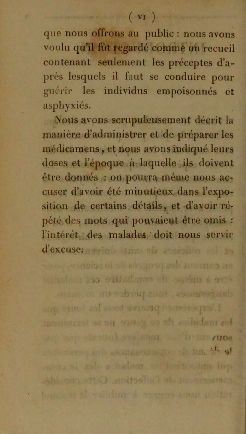 que nous offrons au public : nous avons voulu qu’il fut regardé comme un recueil contenant seulement les préceptes d’a- près lesquels il faut se conduire pour guérir les individus empoisonnés et asphyxiés. Nous avons scrupuleusement décrit la manière d’administrer et de préparer les médicaraens, et nous avons indiqué leurs doses et l’époque à laquelle ils doivent être donnés : on pourra même nous ac- cuser d’avoir été minutieux dans l’expo- sition de certains détails, et d'avoir ré- pété des mots qui pouvaient être omis : l’intérêt des malades doit nous servir d’excuse. I ,, , } /rnv.