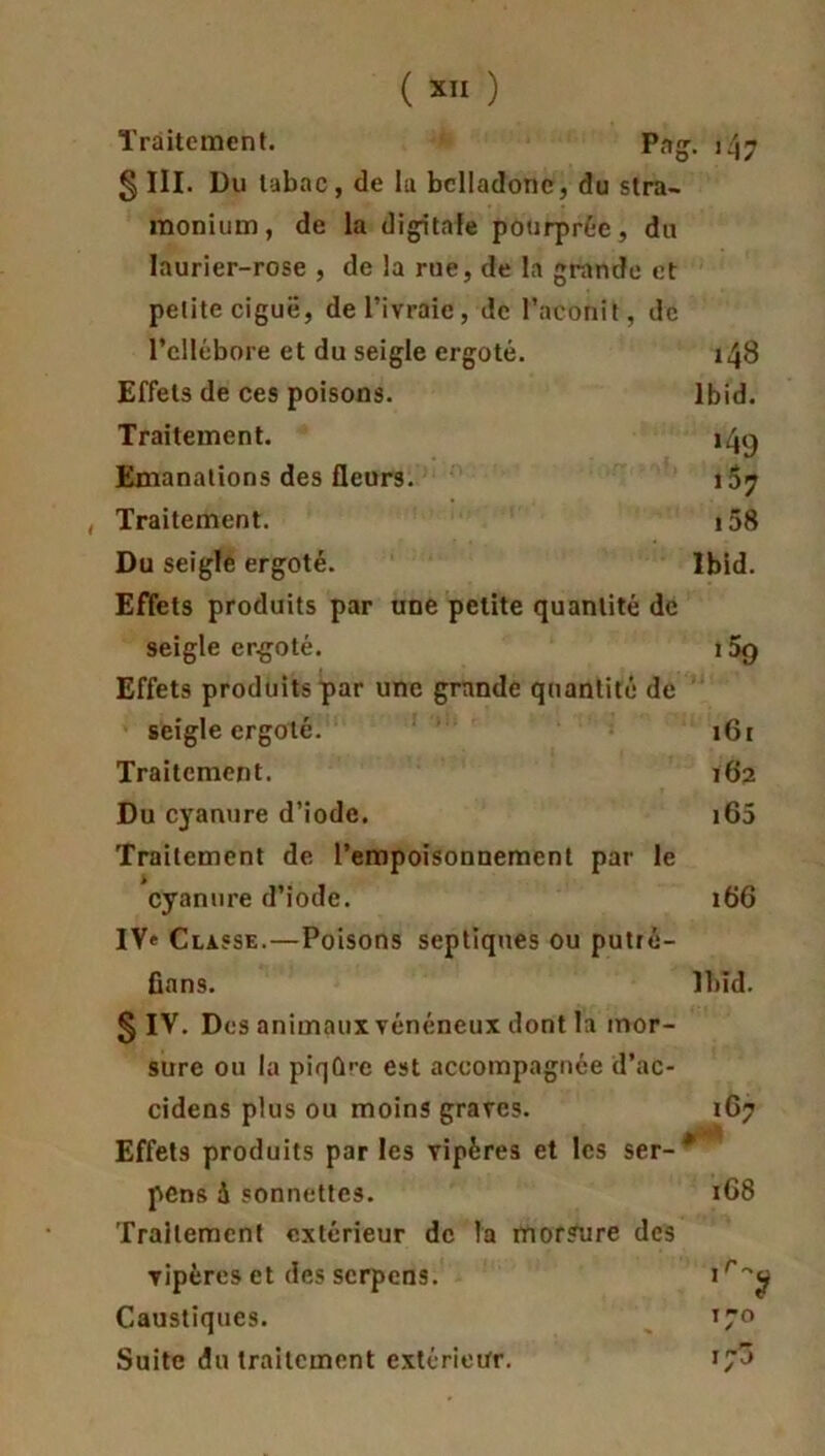 Traitement. Pag. 147 § III. Du tabac, de la belladone, du stra- monium, de la digitale pourprée, du laurier-rose , de la rue, de la grande et petite ciguë, de l’ivraie, de l’aconit, de l’ellébore et du seigle ergoté. 148 Effets de ces poisons. Ibid. Traitement. 14^ Emanations des fleurs. 167 , Traitement. 158 Du seigle ergoté. Ibid. Effets produits par une petite quantité de seigle ergoté. i5g Effets produits par une grande quantité de seigle ergoté. 16r Traitement. 162 Du cyanure d’iode. 165 Traitement de l’empoisonnement par le cyanure d’iode. 166 IV» Classe.—Poisons septiques ou putré- fions. Ibïd. § IV. Dos animaux vénéneux dont la mor- sure ou la piqû'e est accompagnée d’ac- cidens plus ou moins graves. 167 Effets produits par les vipères et les ser-* pens à sonnettes. 168 Traitement extérieur de la morsure des vipères et desserpens. Caustiques. 170 Suite du traitement extérieur.