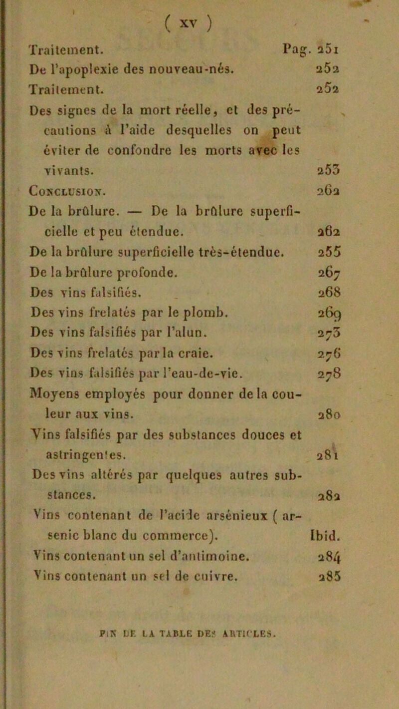 Traitement. Pag. a5x De l’apoplexie des nouveau-nés. 25a Traitement. 252 Des signes de la mort réelle, et des pré- cautions l’aide desquelles on peut éviter de confondre les morts avec les vivants. 253 Conclusion. 262 De la brûlure. — De la brûlure superfi- cielle et peu étendue. 262 De la brûlure superficielle très-étendue. 255 De la brûlure profonde. 267 Des vins falsifiés. 268 Des vins frelatés par le plomb. 269 Des vins falsifiés par l’alun. 273 Des vins frelatés parla craie. 27G Des vins falsifiés par l’eau-de-vie. 278 Moyens employés pour donner de la cou- leur aux vins. 280 Vins falsifiés par des substances douces et astringentes. 281 Des vins altérés par quelques autres sub- stances. 282 Vins contenant de l’acide arsénieux ( ar- senic blanc du commerce). Ibid. Vins contenant un sel d’antimoine. 284 Vins contenant un sel de cuivre. 285 fin le la table de? articles.