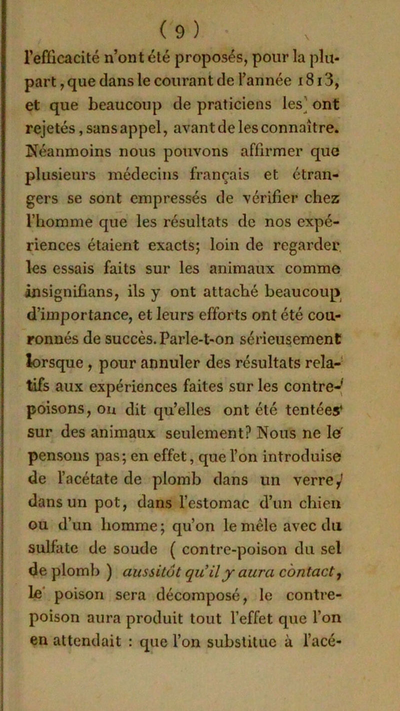 l’efficacité n’ont été proposés, pour la plu- part , que dans le courant de l’année 1813, et que beaucoup de praticiens les ont rejetés, sans appel, avant de les connaître. Néanmoins nous pouvons affirmer que plusieurs médecins français et étran- gers se sont empressés de vérifier chez l’homme que les résultats de nos expé- riences étaient exacts; loin de regarder les essais faits sur les animaux comme insignifians, ils y ont attaché beaucoup d’importance, et leurs efforts ont été cou- ronnés de succès. Parle-t-on sérieusement lorsque , pour annuler des résultats rela- tifs aux expériences faites sur les contre- poisons, ou dit qu’elles ont été tentées* sur des animaux seulement? Nous ne le pensons pas; en effet, que l’on introduise de l’acétate de plomb dans un verre ^ dans un pot, dans l’estomac d’un chien ou d’un homme ; qu’on le mêle avec du sulfate de soude ( contre-poison du sel de plomb ) aussitôt qu'il y aura contact, le poison sera décomposé, le contre- poison aura produit tout l’effet que l’on en attendait : que l’on substitue à l’acé-
