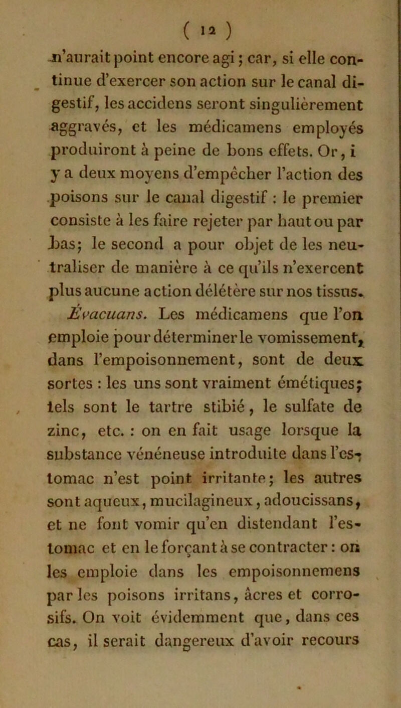 -n’aurait point encore agi ; car, si elle con- tinue d’exercer son action sur le canal di- gestif, lesaccidens seront singulièrement aggravés, et les médicamens employés produiront à peine de bons effets. Or, i y a deux moyens d’empêcher l’action des poisons sur le canal digestif : le premier consiste à les faire rejeter par haut ou par bas; le second a pour objet de les neu- traliser de manière à ce qu’ils n’exercent plus aucune action délétère sur nos tissus. Èvacuans. Les médicamens que l’on, emploie pour déterminer le vomissement, dans l’empoisonnement, sont de deux, sortes : les uns sont vraiment émétiques; tels sont le tartre stibié, le sulfate de zinc, etc. : on en fait usage lorsque la substance vénéneuse introduite dans l’es- tomac n’est point irritante; les autres sont aqueux, mucilagineux, adoucissans, et ne font vomir qu’en distendant l’es- tomac et en le forçant à se contracter : on les emploie dans les empoisonnemens parles poisons irritans, âcres et corro- sifs. On voit évidemment que, dans ces cas, il serait dangereux d’avoir recours