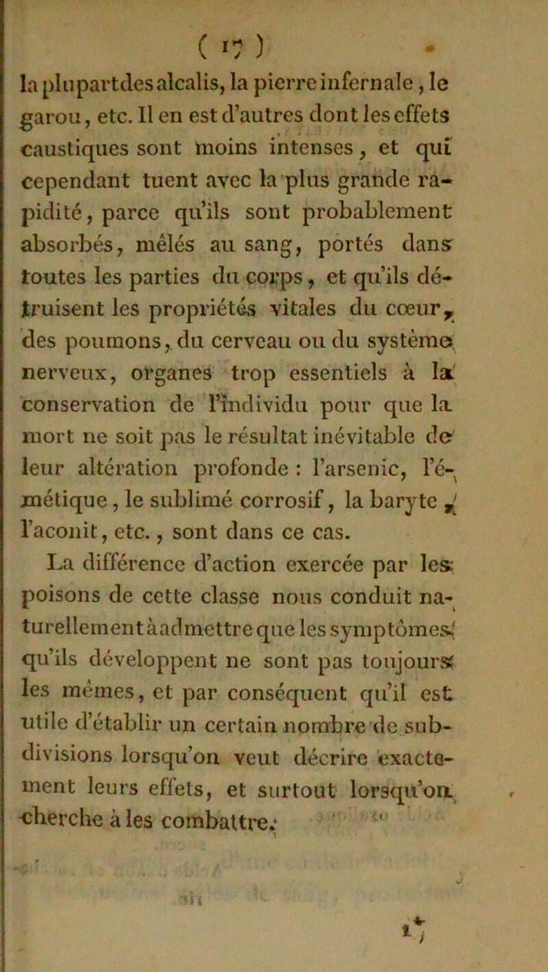 la plupartdes alcalis, la pierre infernale, le garou, etc. Il en est d’autres dont les effets caustiques sont moins intenses, et qui cependant tuent avec la plus grande ra- pidité, parce qu’ils sont probablement absorbés, mêlés au sang, portés dansr toutes les parties du corps, et qu’ils dé- truisent les propriétés vitales du cœur, des poumons, du cerveau ou du système nerveux, organes trop essentiels à la conservation de l’individu pour que la mort ne soit pas le résultat inévitable de leur altération profonde : l’arsenic, l’é- métique , le sublimé corrosif, la baryte ^ l’aconit, etc., sont dans ce cas. La différence d’action exercée par les; poisons de cette classe nous conduit na- turellement àacl mettre que les symptômes,' qu’ils développent ne sont pas toujours les mêmes, et par conséquent qu’il est utile d’établir un certain nombre de sub- divisions lorsqu’on veut décrire exacte- ment leurs effets, et surtout lorsqu’on ■cherche à les combattre; \ èh