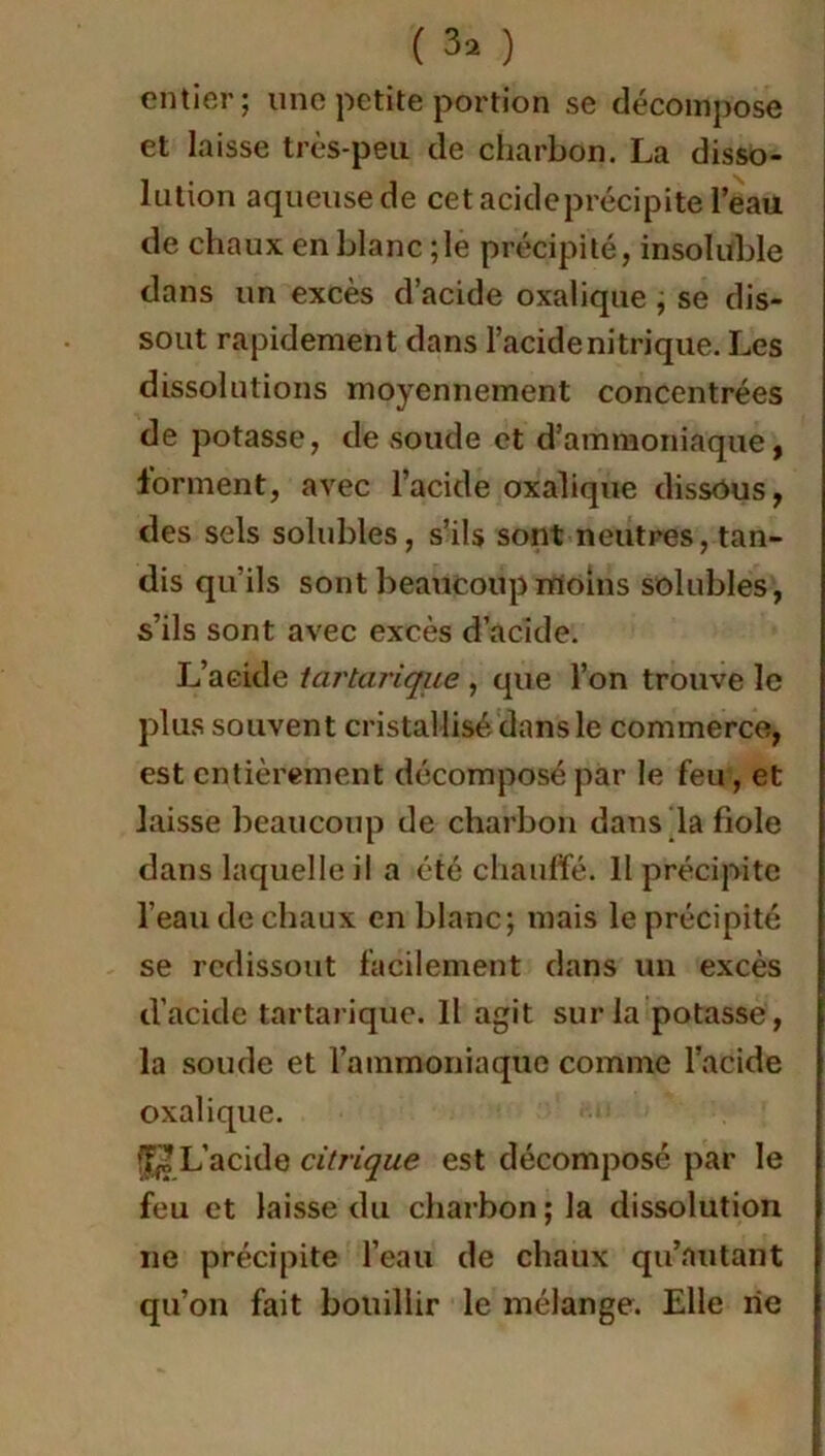 ( 3* ) entier; une petite portion se décompose et laisse très-peu de charbon. La disso- lution aqueuse de cet acide précipite l’eau de chaux en blanc ; le précipité, insoluble dans un excès d’acide oxalique , se dis- sout rapidement dans l’acide nitrique. Les dissolutions moyennement concentrées de potasse, de soude et d’ammoniaque, forment, avec l’acide oxalique dissôus, des sels solubles, s’ils sont neutres, tan- dis qu’ils sont beaucoup moins solubles, s’ils sont avec excès d’acide. L’acide tartarique , que l’on trouve le plus souvent cristallisé dans le commerce, est entièrement décomposé par le feu, et laisse beaucoup de charbon dans la fiole dans laquelle il a été chauffé. 11 précipite l’eau de chaux en blanc; mais le précipité se redissout facilement dans un excès d’acide tartarique. Il agit sur la potasse, la soude et l’ammoniaque comme l’acide oxalique. ^ L’acide citrique est décomposé par le feu et laisse du charbon ; la dissolution ne précipite l’eau de chaux qu’mitant qu’on fait bouillir le mélange. Elle rie