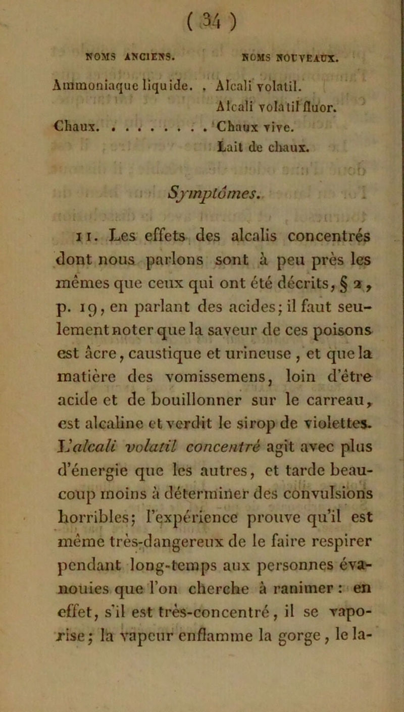 NOMS ANC1EN9. ROMS NOUVEAUX. Ammoniaque liquide. . Alcali volatil. Alcali volatil fluor. Chaux Chaux vive. Lait de chaux. Symptômes. il. Les effets des alcalis concentrés dont nous parlons sont à peu près les mêmes que ceux qui ont été décrits, § 2 , p. 19, en parlant des acides; il faut seu- lement noter que la saveur de ces poisons est âcre, caustique et urineuse , et que la matière des vomissemens, loin d’être acide et de bouillonner sur le carreau, est alcaline et verdit le sirop de violettes. L'alcali volatil concentré agit avec plus d’énergie que les autres, et tarde beau- coup moins à déterminer des convulsions horribles; l’expérience prouve qu’il est même très-dangereux de le faire respirer pendant long-temps aux personnes éva- nouies que l’on cherche à ranimer : en effet, s'il est très-concentré, il se vapo- rise; la vapeur enflamme la gorge , le la-