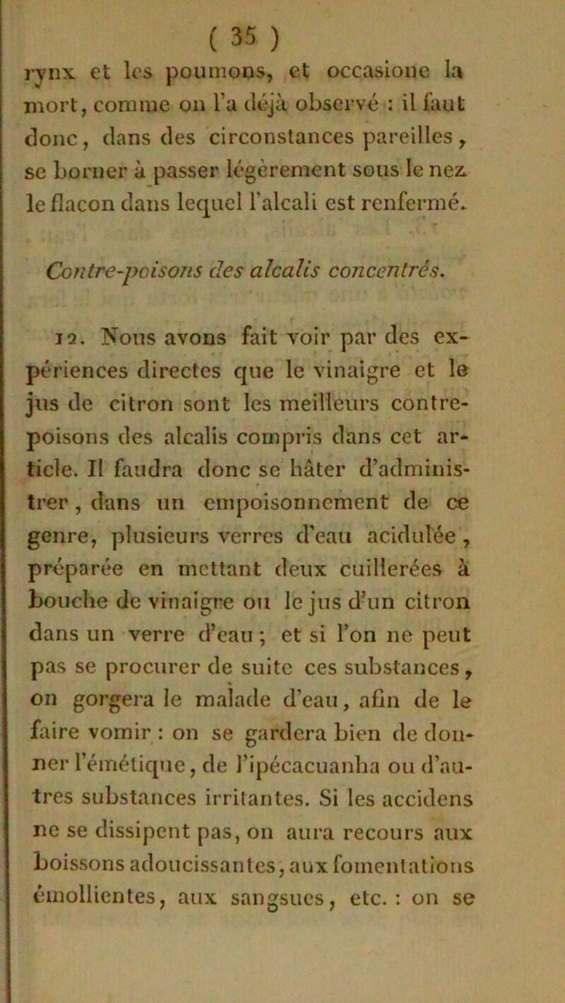 rynx et les poumons, et occasione la mort, comme on l’a déjà observé : il fout donc, dans des circonstances pareilles , se borner à passer légèrement sous le nez. le flacon dans lequel l'alcali est renfermé. Contre-poisons clés alcalis concentrés. iq. Nous avons fait voir par des ex- périences directes que le vinaigre et le jus de citron sont les meilleurs contre- poisons des alcalis compris dans cet ar- ticle. Il faudra donc se hâter d’adminis- trer , dans un empoisonnement de ce genre, plusieurs verres d’eau acidulée , préparée en mettant deux cuillerées à bouche de vinaigre ou le jus d’un citron dans un verre d’eau ; et si l’on ne peut pas se procurer de suite ces substances, on gorgera le malade d’eau, afin de le faire vomir : on se gardera bien de don- ner l’émétique, de l’ipécacuanha ou d’au- tres substances irritantes. Si les accidens ne se dissipent pas, on aura recours aux boissons adoucissantes, aux fomentations émollientes, aux sangsues, etc.: on se