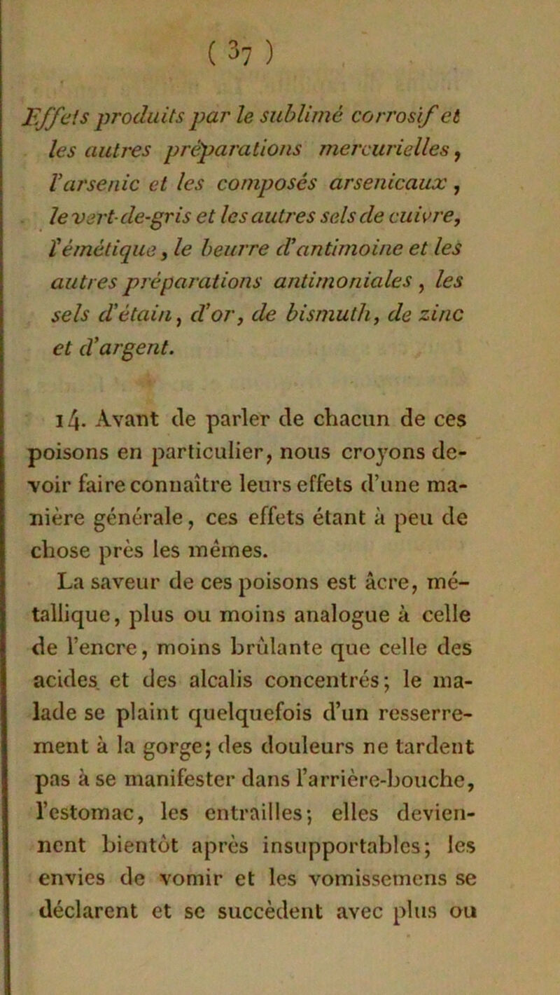 Effets produits par le sublimé corrosif et les autres préparations mercurielles, Varsenic et les composés arsenicaux , le vert- de-gris et les autres sels de cuivre, ïémétique, le beurre d’antimoine et les autres préparations antimoniales , les sels d'étain, d’or, de bismuth, de zinc et d’argent. 14. Avant de parler de chacun de ces poisons en particulier, nous croyons de- voir faire connaître leurs effets d’une ma- nière générale, ces effets étant à peu de chose près les mêmes. La saveur de ces poisons est âcre, mé- tallique, plus ou moins analogue à celle de l’encre, moins brûlante que celle des acides et des alcalis concentrés; le ma- lade se plaint quelquefois d’un resserre- ment à la gorge; des douleurs ne tardent pas à se manifester dans l’arrière-bouche, l’estomac, les entrailles; elles devien- nent bientôt après insupportables; les envies de vomir et les vomissemens se déclarent et se succèdent avec plus ou