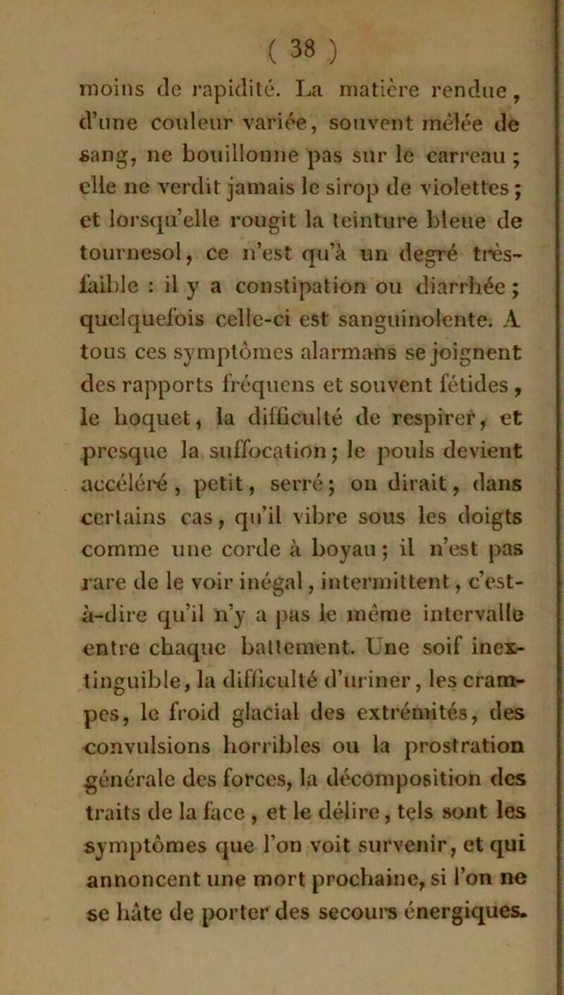 moins de rapidité. La matière rendue, d’une couleur variée, souvent mêlée de sang, ne bouillonne pas sur le carreau ; elle ne verdit jamais le sirop de violettes ; et lorsqu’elle rougit la teinture bleue de tournesol, ce n’est qu’à un degré tnès- i'aible : il y a constipation ou diarrhée ; quelquefois celle-ci est sanguinolente. A tous ces symptômes al arm ans se joignent des rapports fréquens et souvent fétides , le hoquet, la difficulté de respirer, et presque la suffocation ; le poids devient accéléré, petit, serré; on dirait, dans certains cas, qu’il vibre sous les doigts comme une corde à boyau; il n’est pas rare de le voir inégal, intermittent, c’est- à-dire qu’il n’y a pas le même intervalle entre chaque battement. Une soif inex- tinguible, la difficulté d’uriner, les cram- pes, le froid glacial des extrémités, des convulsions horribles ou la prostration générale des forces, la décomposition des traits de la face , et le délire, tels sont les symptômes que l’on voit survenir, et qui annoncent une mort prochaine, si l’on ne se hâte de porter des secours énergiques.