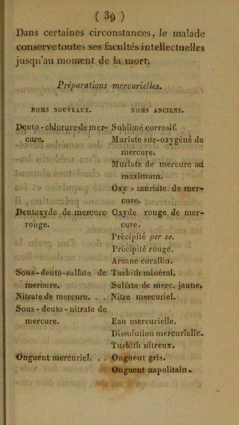 Dans certaines circonstances, le malade conserve toutes ses facultés intellectuelles jusqu’au moment de ia mort) Préparations NOMS NOUVEAUX. Dcuto ■ chlorure-de mer* cure. J>cuLpxyilc de ;mercure rouge. Sous-dcuto-sulfale de mercure. Nitrate de mercure. . . Sous - deuto - uilrate de mercure. Onguent mercuriel. . . mercurielles. NOMS ANCIENS. Sublimé corrosif. Muriate sur-oxygéné de mercure. Muiîate de mercure ail maximum. Oxy - muriate de mer- cure» Oxyde rouge de mer- cure. Précipité per se. Précipité rouge. Arenne corallin. Turbith minéral. Sulfate de merc. jaune* Nitre mercuriel. Eau mercurielle. Dissolution mercurielle* Turbith nitreux. Onguent gris. Onguent napolitain*