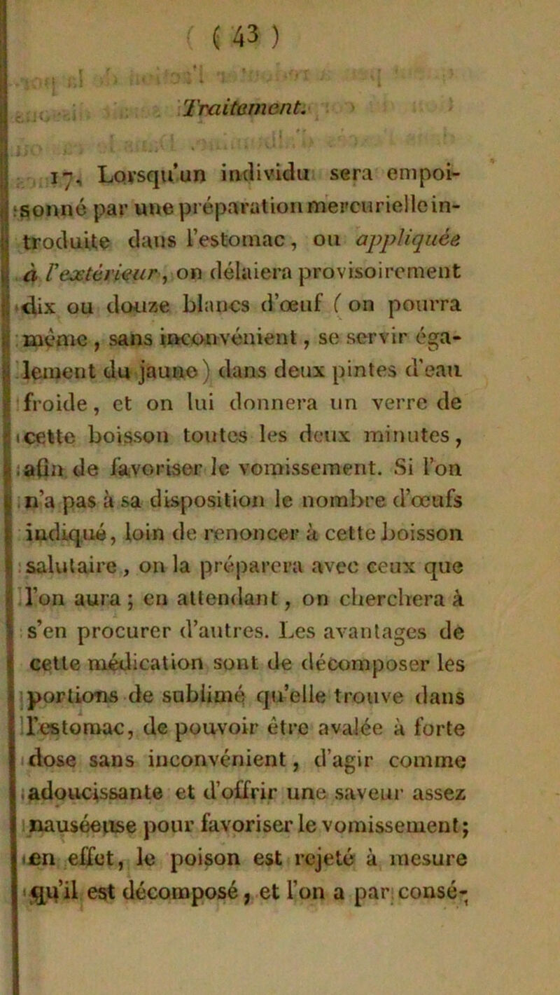 Traitement. 17, Lorsqu’un individu sera empoi- jïsonné par une préparation mercurielle in- Îtroduite dans l’estomac, ou appliquée à Vextérieur-, on délaiera provisoirement B-dix ou douze blancs d’œuf ( on pourra 1 même , sans inconvénient, se servir éga- | lement du jauno) dans deux pintes d'eau I froide, et on lui donnera un verre de ^icette boisson toutes les deux minutes, | ,aûn de favoriser le vomissement. Si l’on £ 11’a pas à sa disposition le nombre d’œufs | indiqué, loin de renoncer à cette boisson ! salutaire , on la préparera avec ceux que Il’on aura; en attendant, on cherchera à s’en procurer d’autres. Les avantages de I cette médication sont, de décomposer les portions de sublimé qu’elle trouve dans l’estomac, de pouvoir être avalée à forte dose sans inconvénient, d’agir comme adoucissante et d’offrir une saveur assez nauséeuse pour favoriser le vomissement; en effet, le poison est rejeté à mesure <qu’il est décomposé ; et l’on a par consé-