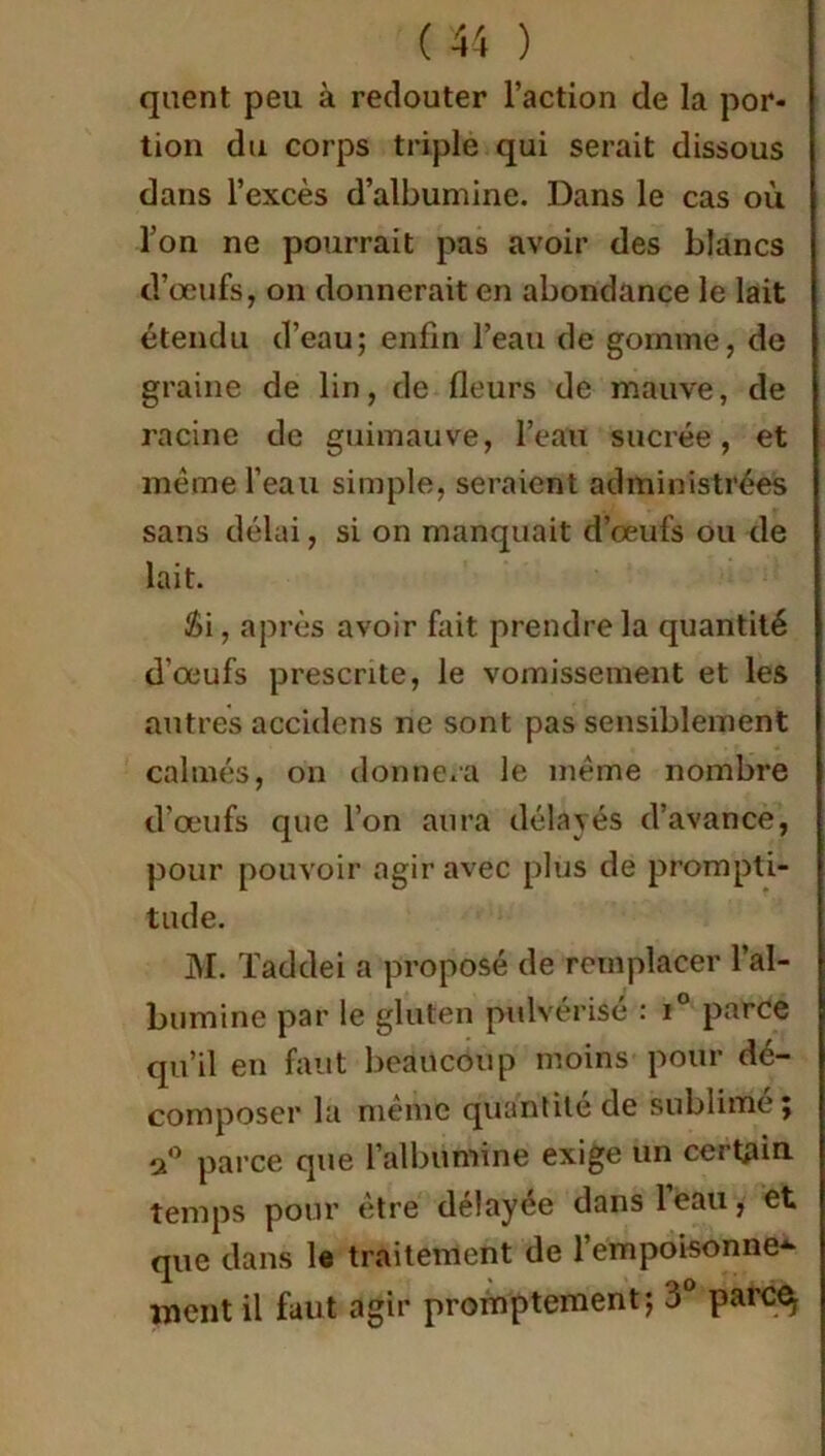 quent peu à redouter l’action de la por- tion du corps triple qui serait dissous dans l’excès d’albumine. Dans le cas où l’on ne pourrait pas avoir des blancs d’œufs, on donnerait en abondance le lait étendu d’eau; enfin l’eau de gomme, de graine de lin, de fleurs de mauve, de racine de guimauve, l’eau sucrée, et même l’eau simple, seraient administrées sans délai, si on manquait d’œufs ou de lait. £i, après avoir fait prendre la quantité d’œufs prescrite, le vomissement et les autres accidens ne sont pas sensiblement calmés, on donnera le même nombre d’œufs que l’on aura délayés d’avance, pour pouvoir agir avec plus de prompti- tude. M. Taddei a proposé de remplacer l’al- bumine par le gluten pulvérise : i parce qu’il en faut beaucoup moins pour dé- composer la meme quantité de sublime, a° parce que l’albumine exige un certain, temps pour être délayée dans 1 eau, et que dans le traitement de l’empoisonne- ment il faut agir promptement; 3° parc^