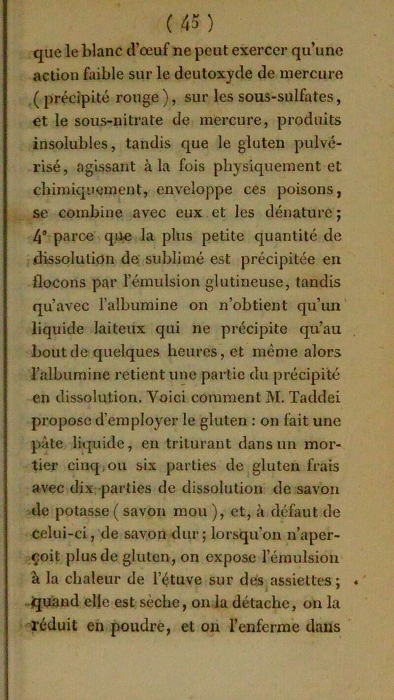 que le blanc d’œuf ne peut exercer qu’une action faible sur le deutoxyde de mercure ( précipité ronge), sur les sous-sulfates, et le sous-nitrate de mercure, produits insolubles, tandis que le gluten pulvé- risé, agissant à la fois physiquement et chimiquement, enveloppe ces poisons, se combine avec eux et les dénature ; 4° parce que la plus petite quantité de dissolution de sublimé est précipitée en flocons par l’émulsion glutineuse, tandis qu’avec l’albumine on n’obtient qu’un liquide laiteux qui ne précipite qu’au bout de quelques heures, et même alors l'albumine retient une partie du précipité en dissolution. Voici comment M. Taddei propose d’employer le gluten : on fait une pâte liquide, en triturant dans un mor- tier cinq,ou six parties de gluten frais avec dix parties de dissolution de savon de potasse ( savon mou ), et, à défaut de celui-ci, de savon dur; lorsqu’on n’aper- çoit plus de gluten, on expose l’émulsion à la chaleur de l’étuve sur des assiettes ; quand elle est sèche, on la détache, on la réduit en poudre, et on l’enferme dans