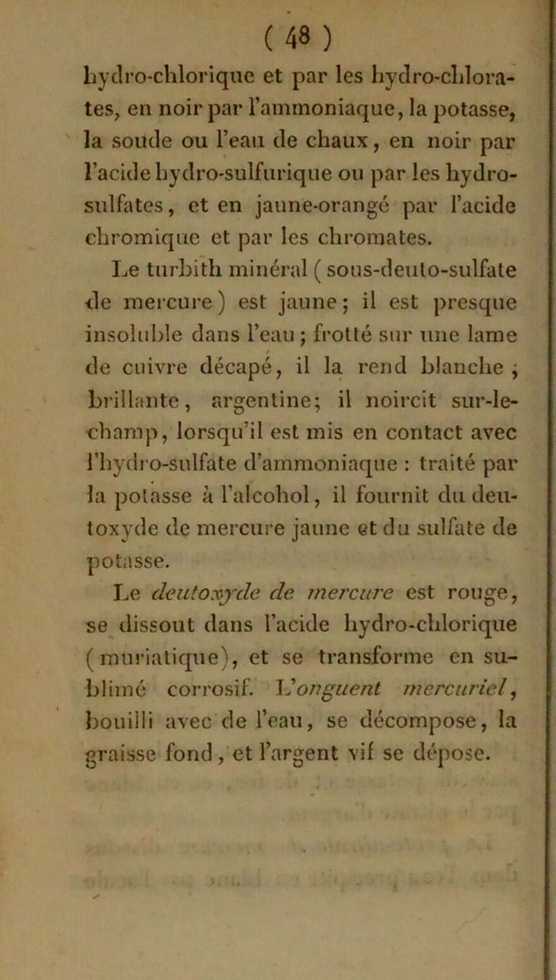 hydro-chlorique et par les hydro-chlora- tes, en noir par l’ammoniaque, la potasse, la soude ou l’eau de chaux, en noir par l’acide hydro-sulfurique ou par les hydro- sulfates , et en jaune-orangé par l’acide chromique et par les chromâtes. Le turbith minéral ( sous-deuto-sulfate <le mercure ) est jaune ; il est presque insoluble dans l’eau ; frotté sur une lame de cuivre décapé, il la rend blanche ; brillante, argentine; il noircit sur-le- champ, lorsqu’il est mis en contact avec l’hydro-sulfate d’ammoniaque : traité par la potasse à l’alcohol, il fournit du deu- toxyde de mercure jaune et du sulfate de potasse. Le de ut oxyde de mercure est rouge, se dissout dans l’acide hydro-chlorique (muriatique), et se transforme en su- blimé corrosif. L’onguent mercuriel, bouilli avec de l’eau, se décompose, la graisse fond, et l’argent vif se dépose.