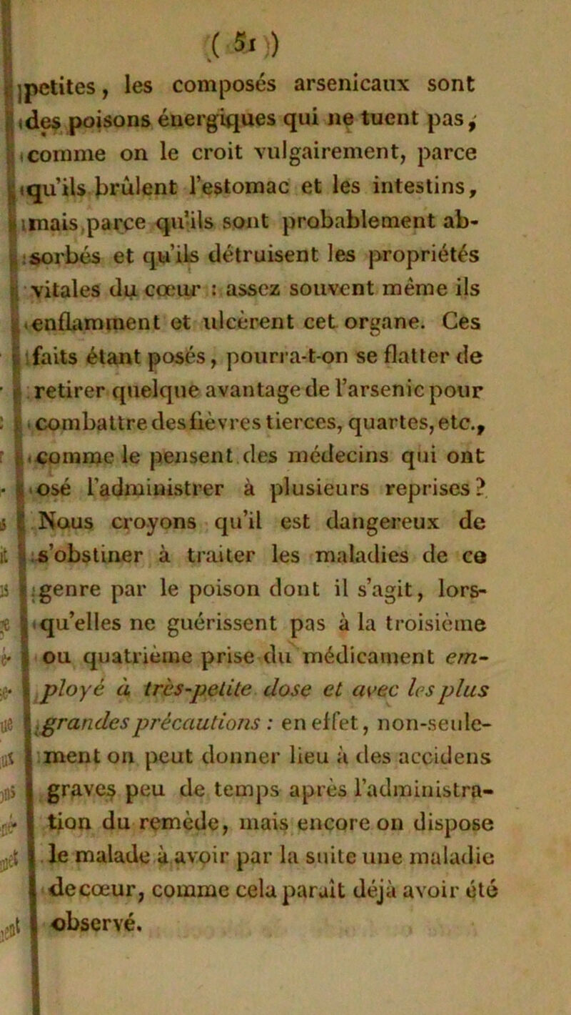 | jpctites, les composés arsenicaux sont ides poisons énergiques qui ne tuent pas, |icomme on le croit vulgairement, parce jqu’ils brûlent l’estomac et les intestins, jamais parce qu’ils sont probablement ab- sorbés et qu’ils détruisent les propriétés vitales du cœur : assez souvent même ils enflamment et ulcèrent cet organe. Ces lifaits étant posés, pourra-t-on se flatter de retirer quelque avantage de l’arsenic pour combattre desfièvres tierces, quartes, etc., comme le pensent des médecins qui ont • ; osé l’administrer à plusieurs reprises? s I Nous croyons qu’il est dangereux de it ) s’obstiner à traiter les maladies de co 15 | genre par le poison dont il s’agit, lors- t qu’elles ne guérissent pas à la troisième è ,v ou quatrième prise du médicament em- | ployé à très-petite dose et avec 1rs plus .grandesprécautions : en effet, non-seule- ment on peut donner lieu à des accidens graves peu de temps après l’administra- tion du remède, mais encore on dispose le malade à avoir par la suite une maladie de cœur, comme cela parait déjà avoir été observé. .fi*