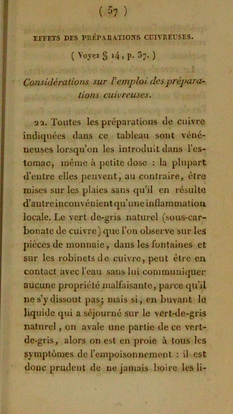 EFFETS DES PRÉPARATIONS CUIVREUSES. ( Voyez S *4 , P- 5;- ) Considérations sur Vemploi des prépara- tions cuivreuses. 2a. Toutes les préparations de cuivre indiquées dans ce tableau sont véné- neuses lorsqu’on les introduit dans l’es- tomac, même à petite dose : la plupart d’entre elles peuvent, au contraire, être mises sur les plaies sans qu’il en résulte d’autre inconvénientqu’une inflammation, locale. Le vert de-gris naturel (sous-car- bonate de cuivre) que l’on observe sur les pièces de monnaie, dans les fontaines et sur les robinets de cuivre, peut être en contact avec l’eau sans lui communiquer aucune propriété malfaisante, parce qu’il ne s’y dissout pas; mais si, en buvant le liquide qui a séjourné sur le vert-de-gris naturel, on avale une partie de ce vert- de-g ris, alors on est en proie à tous les symptômes de l’empoisonnement : il est donc prudent de ne jamais boire les li-