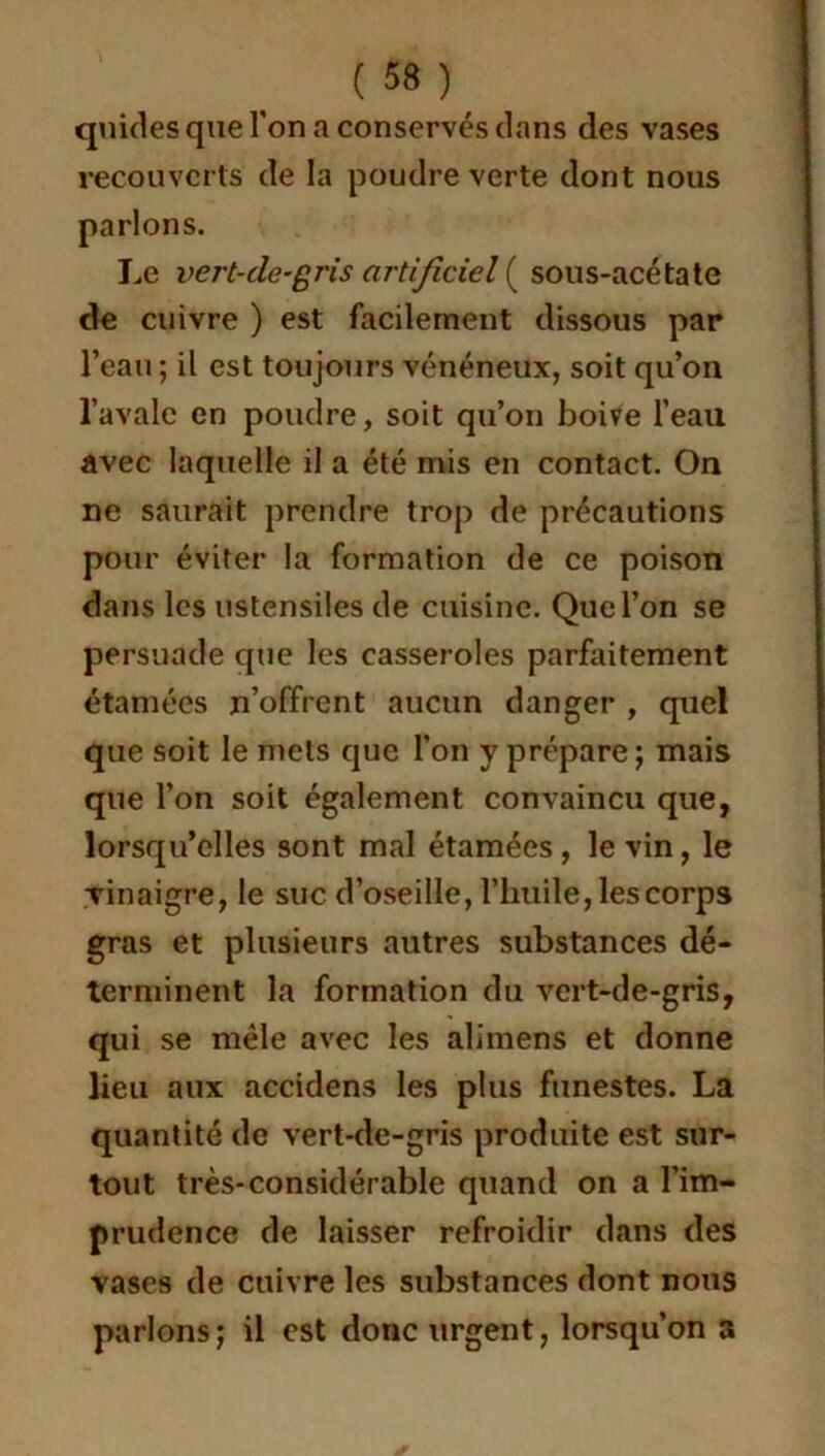 qiikles que l'on a conservés clans des vases recouverts de la poudre verte dont nous parlons. Le vert-de-gris artificiel ( sous-acétate de cuivre ) est facilement dissous par l’eau ; il est toujours vénéneux, soit qu’on l’avale en poudre, soit qu’on boive l’eau avec laquelle il a été mis en contact. On ne saurait prendre trop de précautions pour éviter la formation de ce poison dans les ustensiles de cuisine. Que l’on se persuade que les casseroles parfaitement étamées n’offrent aucun danger , quel que soit le mets que l’on y prépare; mais que l’on soit également convaincu que, lorsqu’elles sont mal étamées, le vin, le vinaigre, le suc d’oseille, l’huile, les corps gras et plusieurs autres substances dé- terminent la formation du vert-de-gris, qui se mêle avec les alimens et donne lieu aux accidens les plus funestes. La quantité de vert-de-gris produite est sur- tout très-considérable quand on a l’im- prudence de laisser refroidir dans des vases de cuivre les substances dont nous parlons; il est donc urgent, lorsqu’on a