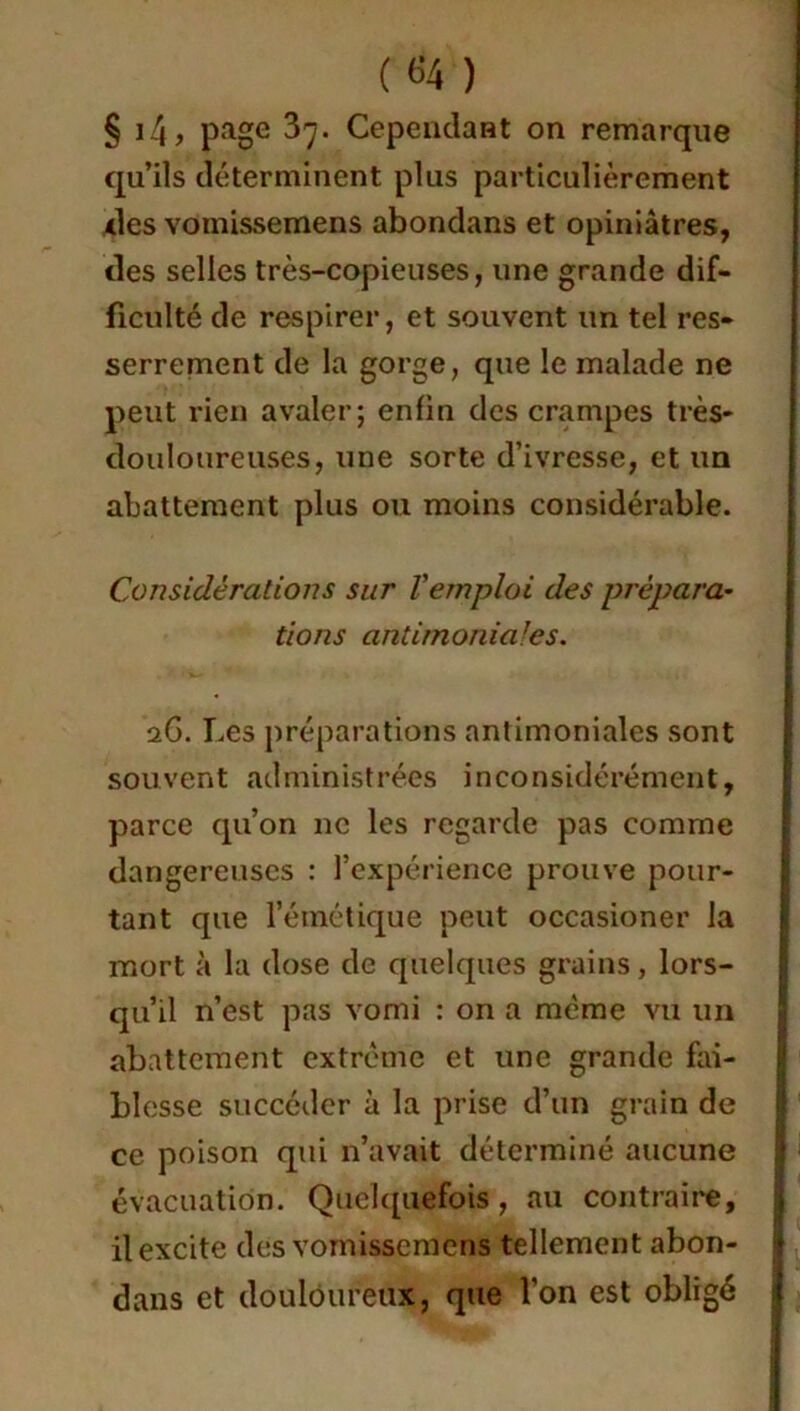 («4 ) § i4, page 37. CependaHt on remarque qu’ils déterminent plus particulièrement des YOinissemens abondans et opiniâtres, des selles très-copieuses, une grande dif- ficulté de respirer, et souvent un tel res- serrement de la gorge, que le malade ne peut rien avaler; enfin des crampes très- douloureuses, une sorte d’ivresse, et un abattement plus ou moins considérable. Considérations sur l'emploi des prépara* tions antimoniales. aG. Les préparations antimoniales sont souvent administrées inconsidérément, parce qu’on ne les regarde pas comme dangereuses : l’expérience prouve pour- tant que l’émétique peut occasioner la mort à la dose de quelques grains, lors- qu’il n’est pas vomi : on a même vu un abattement extrême et une grande fai- blesse succéder à la prise d’un grain de ce poison qui n’avait déterminé aucune évacuation. Quelquefois, au contraire, il excite des vomisscmens tellement abon- dans et douloureux, que l'on est obligé