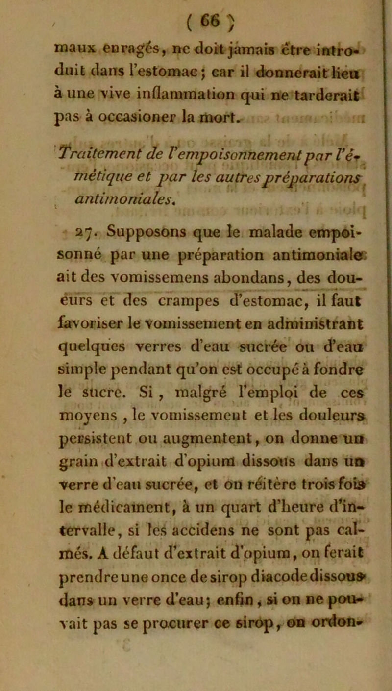 maux enragés, ne doit jamais être intro- duit dans l’estomac; car il donnerait lieu à une vive inflammation qui ne tarderait pas à occasioner la mort. Traitement de Vempoisonnement par l’é* mé tique et par les autres préparations antimoniales. 27. Supposons que le malade empoi- sonné par une préparation antimoniales ait des vomissemens abondans, des dou- èurs et des crampes d’estomac, il faut favoriser le vomissement en administrant quelques verres d’eau sucrée ou d’eau simple pendant qu’on est occupé à fondre le sucre. Si , malgré l’emploi de ces moyens , le vomissement et les douleurs persistent ou augmentent, on donne un grain d’extrait d’opium dissous dans un verre d’eau sucrée, et on réitère trois fois le médicament, à un quart d’heure d’in- tervalle, si les accidens ne sont pas cal- més. À défaut d’extrait d’opium, on ferait prcndreuneonce de sirop diacodedissou» dans un verre d’eau; enfin i si on ne pou- vait pas se procurer ce sirop, on ordon*