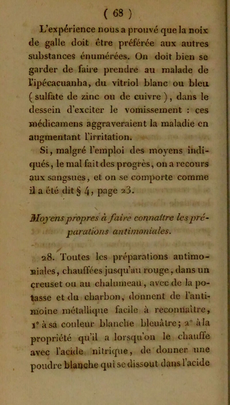 (63) L’expérience nous a prouvé que la noix de galle doit être préférée aux autres substances énumérées. On doit bien se garder de faire prendre au malade de l’ipécacuanha, du vitriol blanc ou bleu ( sulfate de zinc ou de cuivre ), dans le dessein d’exciter le vomissement : ces médicamens aggraveraient la maladie en augmentant l’irritation. Si, malgré l’emploi des moyens indi- qués, le mal fait des progrès, on a recours aux sangsues, et on se comporte comme il a été dit § 4 > page 23. \ Moyens propres à faire connaître les pré- parations an timoniales. 28. Toutes les préparations antimo- niales, chauffées jusqu’au rouge, dans un creuset ou au chalumeau, avec de la po- tasse et du charbon, donnent de l’anti- moine métallique facile à reconnaître, i° à sa couleur blanche bleuâtre; a à la propriété qu il a lorsqu on le chauffe avec l’acide nitrique, de donner une poudre blanche qui se dissout dans 1 acide