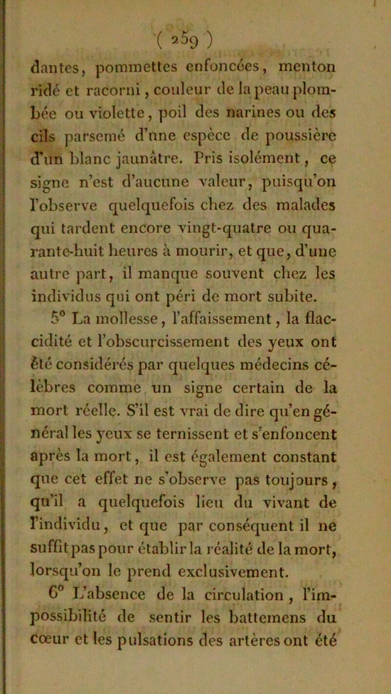 dantes, pommettes enfoncées, menton ridé et racorni, couleur de la peau plom- bée ou violette, poil des narines ou des cils parsemé d’une espèce de poussière d'un blanc jaunâtre. Pris isolément, ce signe n’est d’aucune valeur, puisqu’on l’observe quelquefois chez des malades qui tardent encore vingt-quatre ou qua- rante-huit heures à mourir, et que, d’une autre part, il manque souvent chez les individus qui ont péri de mort subite. 5° La mollesse, l’affaissement, la flac- cidité et l’obscurcissement des yeux ont été considérés par quelques médecins cé- lèbres comme un signe certain de la mort réelle. S’il est vrai de dire qu’en gé- néral les yeux se ternissent et s’enfoncent après la mort, il est également constant que cet effet ne s’observe pas toujours , qu’il a quelquefois lieu du vivant de l’individu, et que par conséquent il ne suffît pas pour établir la réalité de la mort, lorsqu’on le prend exclusivement. C° L’absence de la circulation , l’im- possibilité de sentir les battemens du cœur et les pulsations des artères ont été