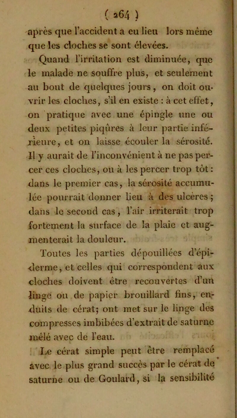 après que l’accident a eu lieu lors même que les cloches se sont élevées. Quand l’irritation est diminuée, que le malade ne souffre plus, et seulement au bout de quelques jours , on doit ou- vrir les cloches, s’il en existe : à cet effet, on pratique avec une épingle une ou deux petites piqûres à leur partie infé- rieure, et on laisse écouler la sérosité. 11 y aurait de l’inconvénient à ne pas per- cer ces cloches, ou à les percer trop tût : dans le premier cas, la sérosité accumu- lée pourrait donner lieu à des ulcères ; dans le second cas, l’air irriterait trop fortement la surface de la plaie et aug- menterait la douleur. Toutes les parties dépouillées d’épi- derme, et celles qui correspondent aux cloches doivent être recouvertes d’un linge ou de papier brouillard fins, en- duits de cérat; ont met sur le linge des compresses imbibées d’extrait de saturne mêlé avec de l'eau. Le cérat simple peut être remplacé avec le plus grand succès par le cérat de saturne ou de Goulard, si la sensibilité