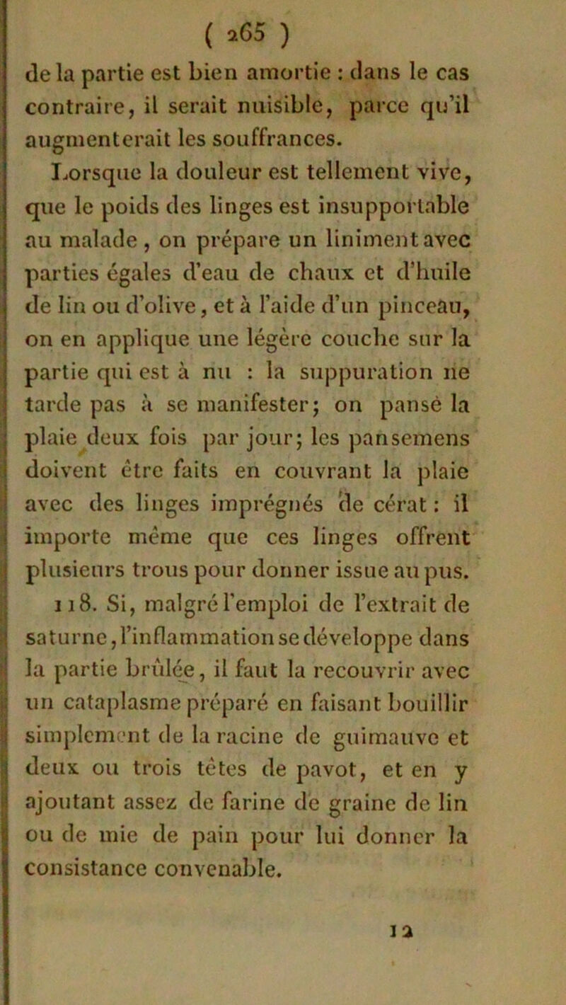 delà partie est bien amortie : dans le cas contraire, il serait nuisible, parce qu’il augmenterait les souffrances. Lorsque la douleur est tellement vive, que le poids des linges est insupportable au malade , on prépare un Uniment avec parties égales d’eau de chaux et d’huile de lin ou d’olive, et à l’aide d’un pinceau, on en applique une légère couche sur la partie qui est à nu : la suppuration ne tarde pas à se manifester; on pansé la plaie deux fois par jour; les pansemens doivent être faits en couvrant la plaie avec des linges imprégnés de cérat : il importe même que ces linges offrent plusieurs trous pour donner issue au pus. 118. Si, malgré l'emploi de l’extrait de Saturne, l’inflammation se développe dans la partie brûlée, il faut la recouvrir avec un cataplasme préparé en faisant bouillir simplement de la racine de guimauve et deux ou trois têtes de pavot, et en y ajoutant assez de farine de graine de lin ou de mie de pain pour lui donner la consistance convenable. 12