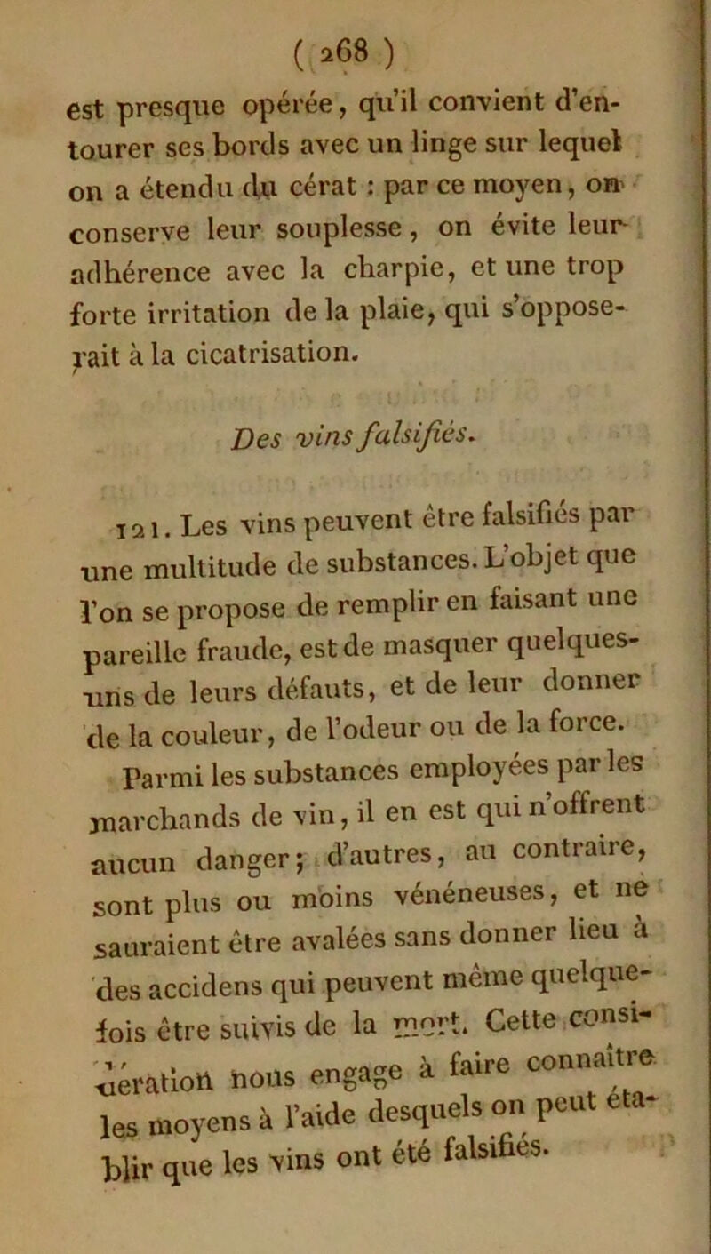 est presque opérée, qu’il convient d’en- tourer ses bords avec un linge sur lequel on a étendu du cérat : par ce moyen, orr conserve leur souplesse, on évite leur adhérence avec la charpie, et une trop forte irritation delà plaie, qui s’oppose- rait à la cicatrisation. Des vins falsifies. 121. Les vins peuvent être falsifiés par une multitude de substances. L’objet que l’on se propose de remplir en faisant une pareille fraude, est de masquer quelques- uns de leurs défauts, et de leur donner de la couleur, de l’odeur ou de la force. Parmi les substances employées par les marchands de vin, il en est qui n’offrent aucun danger; d’autres, au contraire, sont plus ou moins vénéneuses, et ne sauraient être avalées sans donner heu a des accidens qui peuvent même quelque- fois être suivis de la mort. Cette consi- .aération nous engage à faire connaître les moyens à l’aide desquels on peut eta Mir que les vins ont été falsifies.