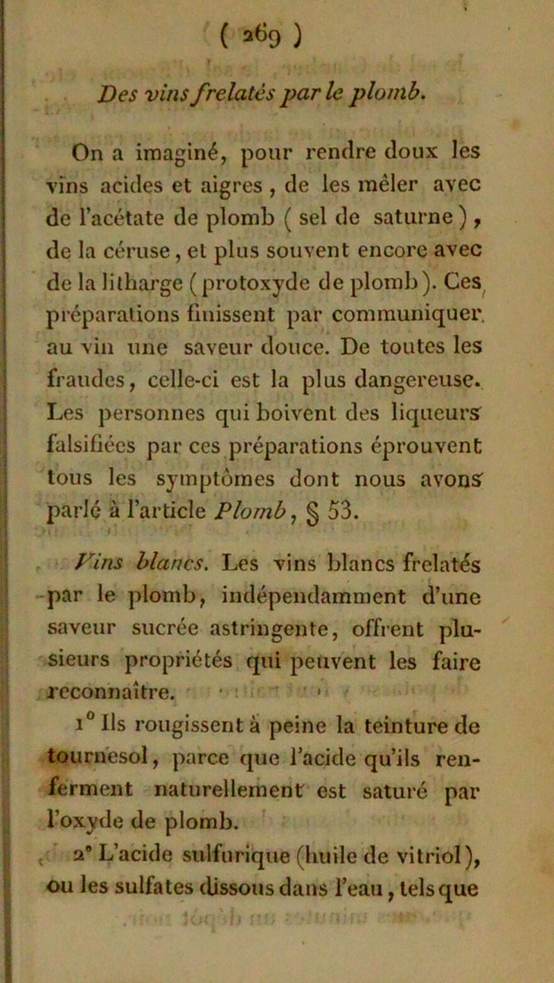 ' f ? i • • Des vins frelatés par le plomb. On a imaginé, pour rendre doux les vins acides et aigres , de les mêler avec de l’acétate de plomb ( sel de saturne ) , de la céruse, et plus souvent encore avec de la litharge (protoxyde de plomb). Ces préparations finissent par communiquer, au vin une saveur douce. De toutes les fraudes, celle-ci est la plus dangereuse. Les personnes qui boivent des liqueurs falsifiées par ces préparations éprouvent tous les symptômes dont nous avons parlé à l’article Plomb, § 53. Vins blancs. Les vins blancs frelatés par le plomb, indépendamment d’une saveur sucrée astringente, offrent plu- sieurs propriétés qui peuvent les faire reconnaître. • * i°lls rougissent à peine la teinture de tournesol, parce que l’acide qu’ils ren- ferment naturellement est saturé par l’oxyde de plomb. 2e L’acide sulfurique (huile de vitriol), ou les sulfates dissous dans l’eau, tels que