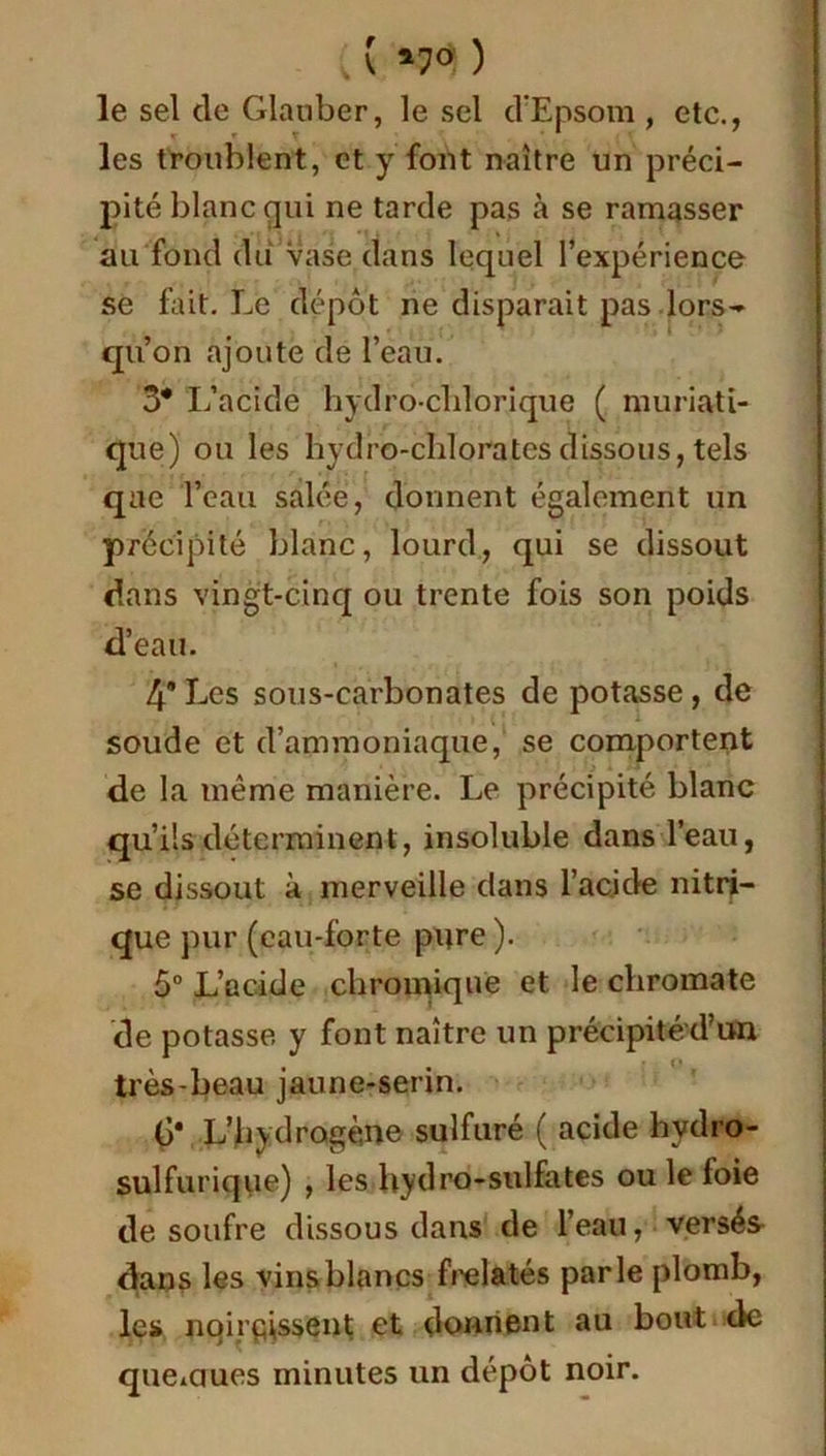 , ( *7? ) le sel de Glauber, le sel d’Epsom , etc., les troublent, et y font naître un préci- pité blanc qui ne tarde pas à se ramasser au fond du Vase dans lequel l’expérience se fait. Le dépôt ne disparait pas lors- qu’on ajoute de l’eau. 3* L’acide hydrochlorique ( muriati- que) ou les Hydro-chlorates dissous, tels que l’eau salée, donnent également un précipité blanc, lourd, qui se dissout dans vingt-cinq ou trente fois son poids d’eau. 4’ Les sous-carbonates de potasse, de soude et d’ammoniaque, se comportent de la même manière. Le précipité blanc qu’ils déterminent, insoluble dans l’eau, se dissout à merveille dans l'acide nitri- que pur (cau-forte pure ). 5° L’acide chromiqne et le chromate de potasse y font naître un précipitéd’un très-beau jaune-serin. Ç* L'hydrogène sulfuré ( acide hvdro- sulfurique) , les hydro-sulfates ou le loie de soufre dissous dans de l’eau, versés dans les vins blancs frelatés parle plomb, les noircissent et donnent au bout de queiCiues minutes un dépôt noir.