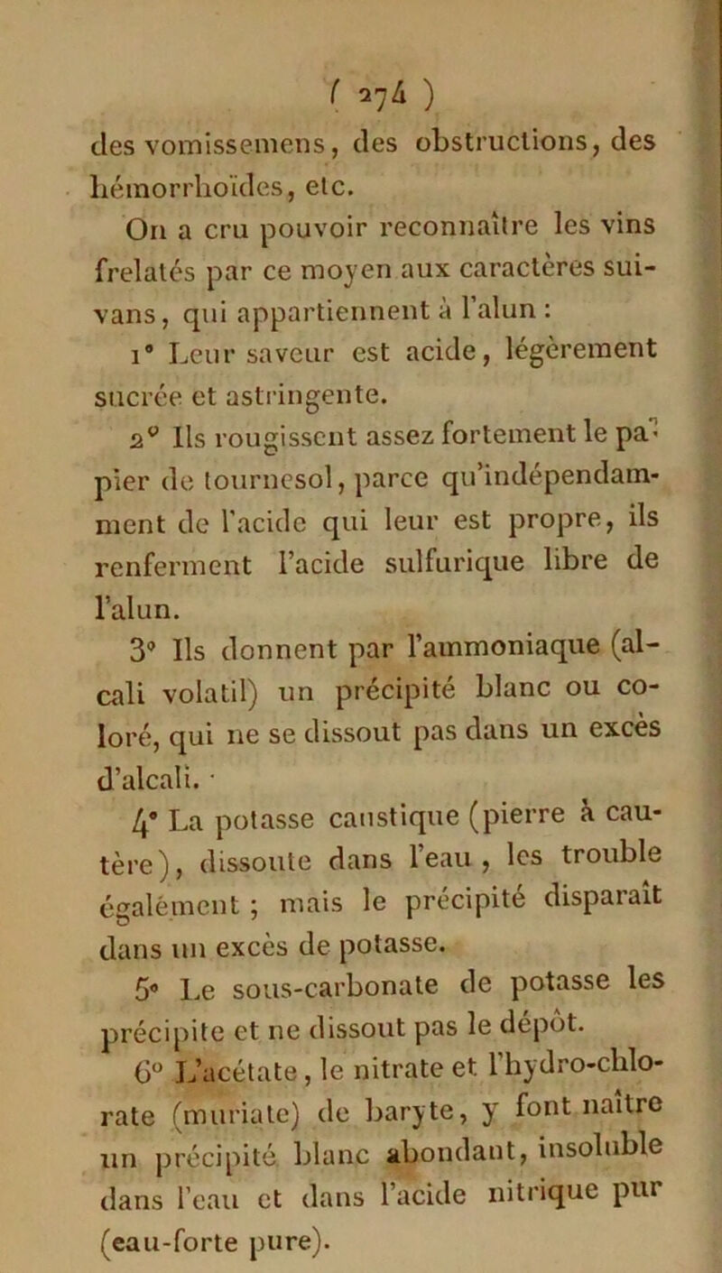 ( 2^4 ) des vomissemens, des obstructions, des hémorrhoïdes, etc. On a cru pouvoir reconnaître les vins frelatés par ce moyen aux caractères sui- vans, qui appartiennent à l’alun : i® Leur saveur est acide, légèrement sucrée et astringente. Ils rougissent assez fortement le pa- pier de tournesol, parce qu’indépendam- ment de l'acide qui leur est propre, ils renferment l’acide sulfurique libre de l’alun. 3° Ils donnent par l’ammoniaque (al- cali volatil) un précipité blanc ou co- loré, qui ne se dissout pas dans un excès d’alcali. • 4® La potasse caustique (pierre à cau- tère), dissoute dans l’eau, les trouble également ; mais le précipité disparaît dans un excès de potasse. 5® Le sous-carbonate de potasse les précipite et ne dissout pas le dépôt. 6° L’acétate, le nitrate et 1 hydro-chlo- rate (muriate) de baryte, y font naître un précipité, blanc abondant, insoluble dans l’eau et dans l’acide nitrique pur (eau-forte pure).