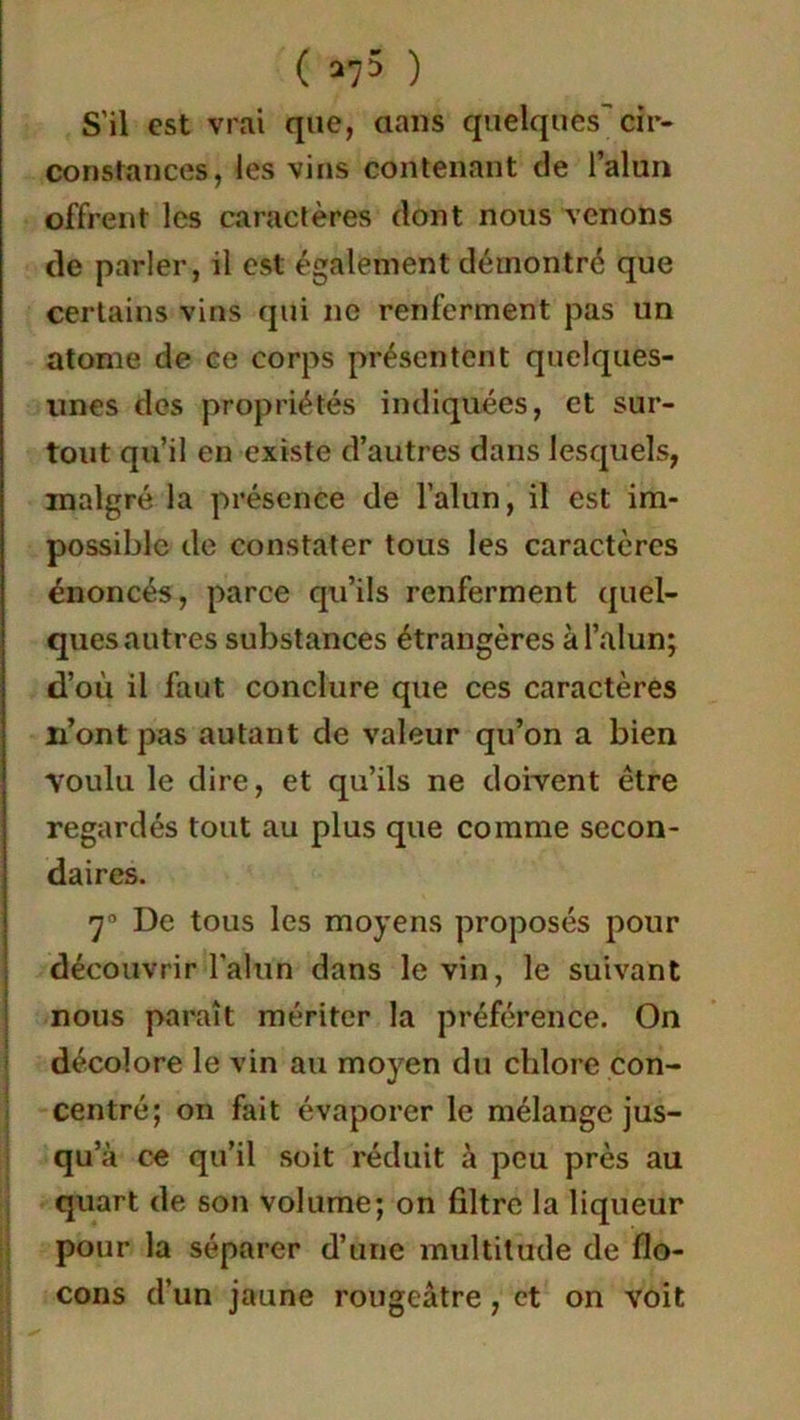 S'il est vrai que, dans quelques cir- constances, les vins contenant de l’alun offrent les caractères dont nous venons de parler, il est également démontré que certains vins qui ne renferment pas un atome de ce corps présentent quelques- unes des propriétés indiquées, et sur- tout qu’il en existe d’autres dans lesquels, malgré la présence de l’alun, il est im- possible de constater tous les caractères énoncés, parce qu’ils renferment quel- ques autres substances étrangères à l’alun; d’où il faut conclure que ces caractères n’ont pas autant de valeur qu’on a bien voulu le dire, et qu’ils ne doivent être regardés tout au plus que comme secon- daires. 7° De tous les moyens proposés pour découvrir l'alun dans le vin, le suivant nous paraît mériter la préférence. On décolore le vin au moyen du chlore con- centré; on fait évaporer le mélange jus- qu’à ce qu’il soit réduit à peu près au quart de son volume; on filtre la liqueur pour la séparer d’une multitude de flo- cons d’un jaune rougeâtre, et on voit