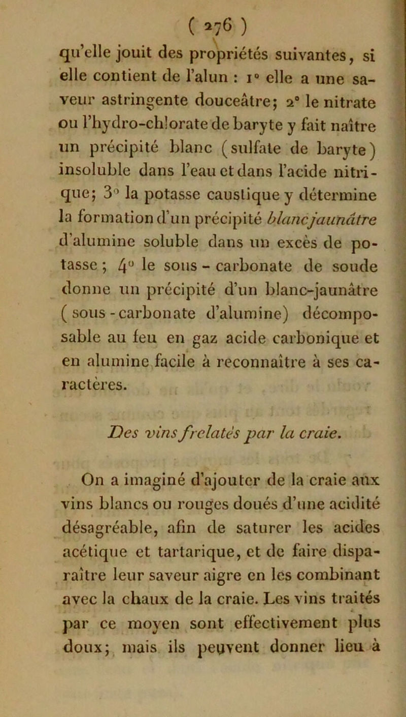 ( *76 ) quelle jouit des propriétés suivantes, si elle contient de l’alun : i° elle a une sa- veur astringente douceâtre; 20 le nitrate ou l’hydro-chlorate de baryte y fait naître un précipité blanc (sulfate de baryte) insoluble dans l’eau et dans l’acide nitri- que; 3° la potasse caustique y détermine la formation d’un précipité blanc jaunâtre d’alumine soluble dans un excès de po- tasse ; 4° le sous - carbonate de soude donne un précipité d’un blanc-jaunâtre ( sous - carbonate d’alumine) décompo- sable au feu en gaz acide carbonique et en alumine facile à reconnaître à ses ca- ractères. Des vins frelatés par la craie. On a imaginé d’ajouter de la craie aux vins blancs ou rouges doués d’une acidité désagréable, afin de saturer les acides acétique et tartarique, et de faire dispa- raître leur saveur aigre en les combinant avec la chaux de la craie. Les vins traités 4 *■ par ce moyen sont effectivement plus doux; mais ils peuvent donner lieu à