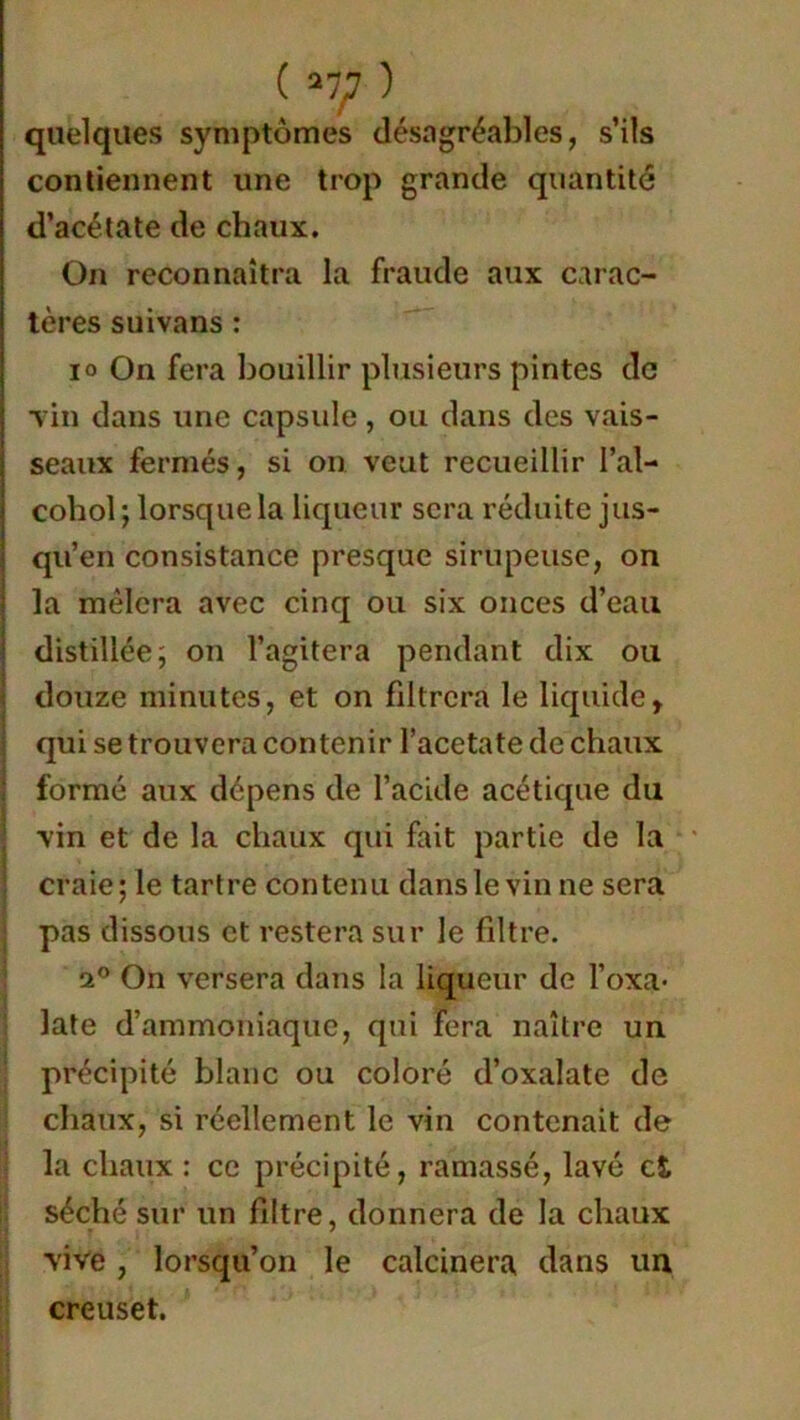 quelques symptômes désagréables, s’ils contiennent une trop grande quantité d’acétate de chaux. On reconnaîtra la fraude aux carac- tères suivans : io On fera bouillir plusieurs pintes de Tin dans une capsule, ou dans des vais- seaux fermés, si on veut recueillir l’ai— cohol ; lorsque la liqueur sera réduite jus- qu’en consistance presque sirupeuse, on la mêlera avec cinq ou six onces d’eau distillée ; on l’agitera pendant dix ou douze minutes, et on filtrera le liquide, qui se trouvera contenir l’acetate de chaux formé aux dépens de l’acide acétique du \in et de la chaux qui fait partie de la craie; le tartre contenu dans le vin ne sera pas dissous et restera sur le filtre. 2° On versera dans la liqueur de l’oxa* late d’ammoniaque, qui fera naître un précipité blanc ou coloré d’oxalate de chaux, si réellement le vin contenait de la chaux : ce précipité, ramassé, lavé et séché sur un filtre, donnera de la chaux vive, lorsqu’on le calcinera dans un creuset.