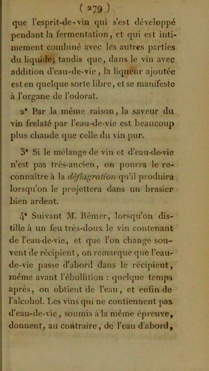 que l'esprit-de-vin qui s’est développé pendant la fermentation, et qui est inti- mement combiné avec les autres parties du liquide; tandis que, dans le vin avec addition d’eau-de-vie , la liqueur ajoutée est en quelque sorte libre, et se manifeste à l’organe de l’odorat. a* Par la même raison, la saveur du vin frelaté par l’eau-de-vie est beaucoup plus chaude que celle du vin pur. 3® Si le mélange de vin et d’eau-de-vie n’est pas très-ancien, on pourra le re- connaître à la déflagration qu’il produira lorsqu’on le projettera dans un brasier bien ardent. 4® Suivant M. Rémer, lorsqu’on dis- tille à un feu très-doux le vin contenant de l’eau-de-vie, et que l’on change sou- vent de récipient, on remarque que l’eau- de-vie passe d’abord dans le récipient, même avant l'ébullition : quelque temps après, on obtient de l’eau, et enfin de l’alcohol. Les vins qui ne contiennent pas d’eau-de-vie , soumis à la même épreuve, donnent, au contraire, de l’eau d’abord,
