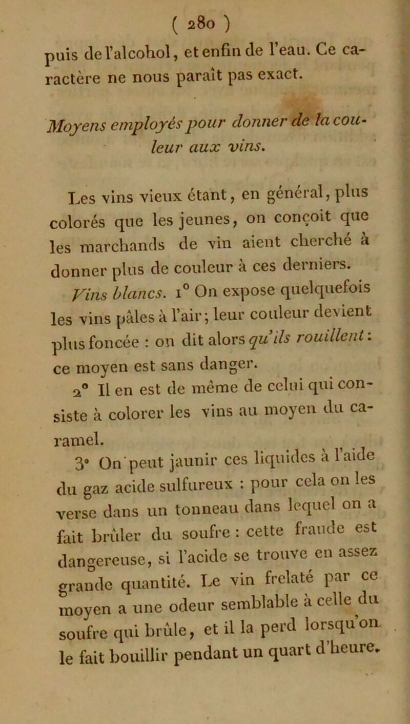 puis del’alcohol, et enfin de l’eau. Ce ca- ractère ne nous paraît pas exact. Moyens employés pour donner de la cou- leur aux vins. Les vins vieux étant, en général, plus colorés que les jeunes, on conçoit que les marchands de vin aient cherche a donner plus de couleur à ces derniers. Vins blancs. i° On expose quelquefois les vins pâles à l’air; leur couleur devient plus foncée : on dit alors qu ils rouillent : ce moyen est sans danger. Il en est de même de celui qui con- siste à colorer les vins au moyen du ca- ramel. 3# On peut jaunir ces liquides à laide du gaz acide sulfureux : pour cela on les verse dans un tonneau dans lequel on a fait brûler du soufre : celte fraude est dangereuse, si l’acide se trouve eu assez grande quantité. Le vin frelaté par ce moyen a une odeur semblable a celle du soufre qui brûle, et il la perd lorsqu’on, le fait bouillir pendant un quart d’heure.