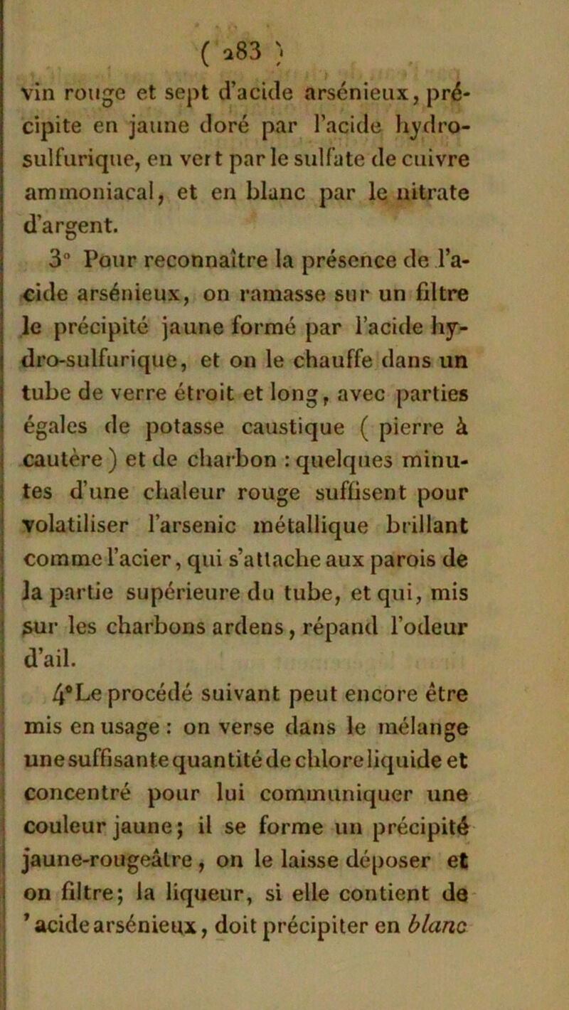 ( *83 vin rouge et sept d’acide arsénieux, pré- cipite en jaune doré par l’acide hydro- sulfurique, en vert par le sulfate de cuivre ammoniacal, et en blanc par le nitrate d’argent. 3° Pour reconnaître la présence de l’a- cide arsénieux, on rainasse sur un filtre le précipité jaune formé par l’acide hy- dro-sulfurique, et on le chauffe dans un tube de verre étroit et long, avec parties égales de potasse caustique ( pierre à cautère) et de charbon : quelques minu- tes d’une chaleur rouge suffisent pour volatiliser l’arsenic métallique brillant comme l’acier, qui s’attache aux parois de la partie supérieure du tube, et qui, mis sur les charbons ardens, répand l’odeur d’ail. 4°Le procédé suivant peut encore être mis en usage : on verse dans le mélange une suffisante quan tité de chlore liquide et concentré pour lui communiquer une couleur jaune ; il se forme un précipité jaune-rougeâtre , on le laisse déposer et on filtre; la liqueur, si elle contient de ’ acide arsénieux, doit précipiter en blanc