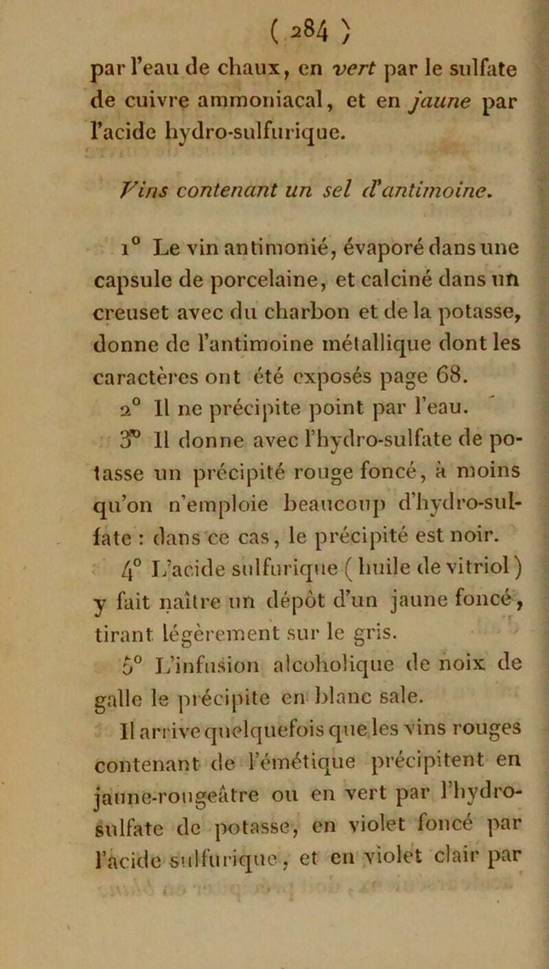 par l’eau de chaux, en vert par le sulfate de cuivre ammoniacal, et en jaune par l’acide hydro-sulfurique. Vins contenant un sel tVantimoine. i° Le vin antimonié, évaporé dans une capsule de porcelaine, et calciné dans un creuset avec du charbon et de la potasse, donne de l’antimoine métallique dont les caractères ont été exposés page 68. a° Il ne précipite point par l’eau. 3° Il donne avec F hydro-sulfate de po- tasse un précipité rouge foncé, à moins qu’on n’emploie beaucoup d’hydro-sul- fate : dans ce cas, le précipité est noir. 4° L’acide sulfurique ( huile de vitriol) y fait naître un dépôt d’un jaune foncé, tirant légèrement sur le gris. 5° L’infusion alcoholique de noix de galle le précipite en blanc sale. Il arrive quelquefois que les vins rouges contenant de l’émétique précipitent en jaune-rougeâtre ou en vert par l’hydro- sulfate de potasse, en violet foncé par l’acide sulfurique, et en violet clair par