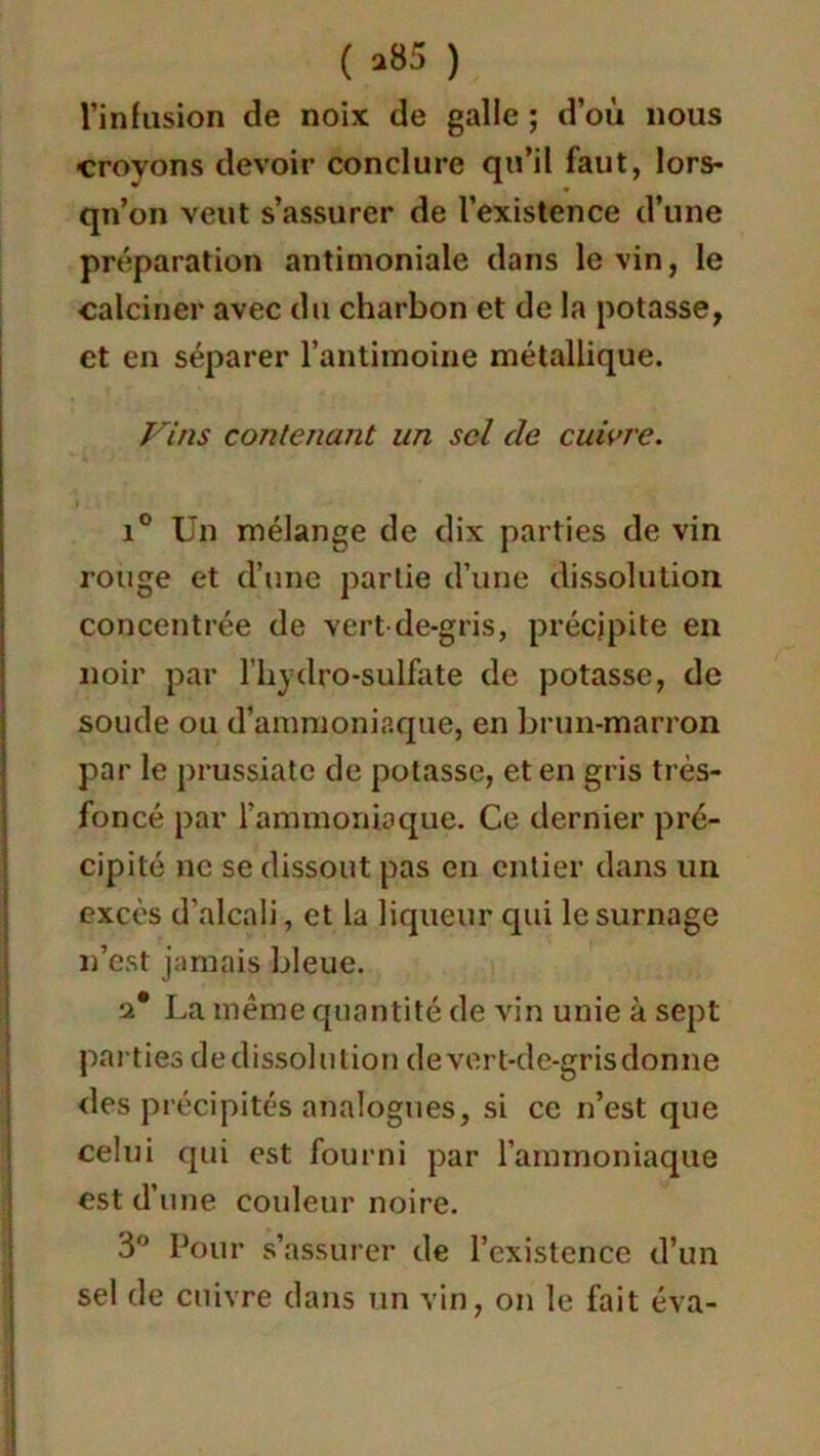 ( >85 ) l’infusion de noix de galle ; d’où nous croyons devoir conclure qu’il faut, lors- qu’on veut s’assurer de l’existence d’une préparation antimoniale dans le vin, le calciner avec du charbon et de la potasse, et en séparer l’antimoine métallique. Vins contenant un sel de cuivre. i° Un mélange de dix parties de vin rouge et d’une partie d’une dissolution concentrée de vert de-gris, précipite en noir par l’hydro-sulfate de potasse, de soude ou d’ammoniaque, en brun-marron par le prussiate de potasse, et en gris très- foncé par l'ammoniaque. Ce dernier pré- cipité ne se dissout pas en entier dans un excès d’alcali, et la liqueur qui le surnage n’est jamais bleue. a* La même quantité de vin unie à sept parties dedissolution de vert-de-gris donne des précipités analogues, si ce n’est que celui qui est fourni par l’ammoniaque est d’une couleur noire. 3° Pour s’assurer de l’existence d’un sel de cuivre dans un vin, on le fait éva-