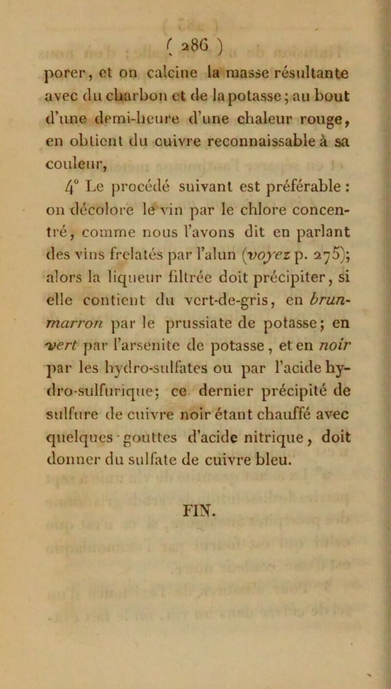 porer, et on calcine la masse résultante avec du charbon et de la potasse; au bout d’une demi-heure d’une chaleur rouge, en obtient du cuivre reconnaissable à sa couleur, d° Le procédé suivant est préférable : on décolore le vin par le chlore concen- tré, comme nous l’avons dit en parlant des vins frelatés par l’alun (voyez p. 2^5); alors la liqueur filtrée doit précipiter, si elle contient du vert-de-gris, en brun- marron par le prussiate de potasse; en vert par l’arsenite de potasse, et en noir par les hydro-sulfates ou par l’acide hy- dro-sulfurique; ce dernier précipité de sulfure de cuivre noir étant chauffé avec quelques • gouttes d’acide nitrique, doit donner du sulfate de cuivre bleu. FIN.