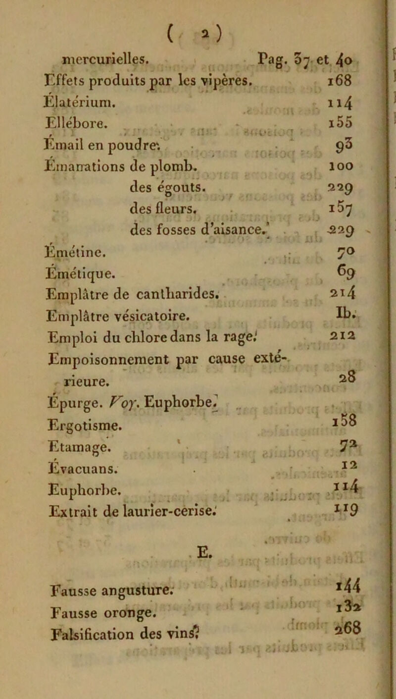 mercurielles. Fag. 07 et 4o Effets produits par les vipères. 168 Elatérium. 114 Ellébore. 155 , ' 1 . . ' • ■_ i.î- .. -1 Email en poudre'. 93 Emanations de plomb. 100 des égouts. 329 des fleurs. iS'j des fosses d’aisance.” . . • i -229 Emétine. , * . I ï i 70 Emétique. 69 Emplâtre de cantharides. 2x4 Emplâtre vésicatoire. Ib. Emploi du chlore dans la rage.' 212 F:}:' '* Empoisonnement par cause exté- rieure. 28 Épurge. Foy. Euphorbe.” ' in t î4il ' * Ergotisme. i58 Etamage. 72 Evacuans. * •* : 1 12 Euphorbe. 114 Extrait de laurier-cerise: ”9 E L ü x Fausse angusture. Fausse oronge. Falsification des vins1? i44 i3a 268 i a» /,3s jkt'J*'