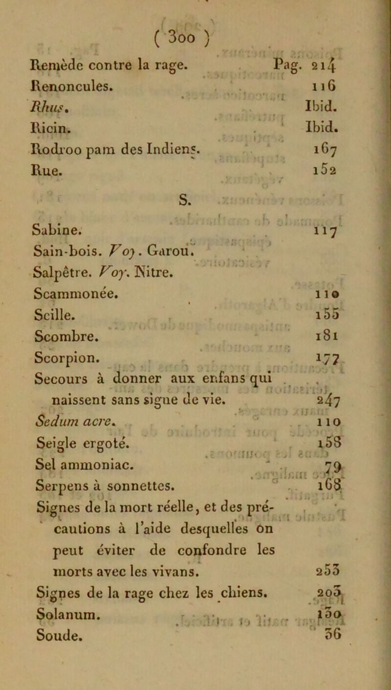 Remède contre la rage. Renoncules. Rhus. Ricin. Rodroo pam des Indien?. Rue. S. Pag. 214 11G Ibid. Ibid. 167 l52 . ?sn moi ;*) f r 1 r* . 1 aou Sabine. Sain-bois. Vo). Garou. Salpêtre. Voy. Kitre. Scammonée. Scille. Scombre. Scorpion. Secours à donner aux enfans qui naissent sans sigue de vie. Sedum acre. Seigle ergoté. Sel ammoniac. Serpens à sonnettes. Signes de la mort réelle, et des pré- cautions à l’aide desquelles on peut éviter de confondre les morts avec les vivans. Signes de la rage chez les chiens. Solanum. Soude. îif!.. oufin.n \ki :i;i i > lit. 117 no i55 181 J77 . - r» 11 '■■■s >i 247 'IJ .MU 110 i5S 80*..O ' II lG8 ., ii rii' 1 253 203 l5o 3G