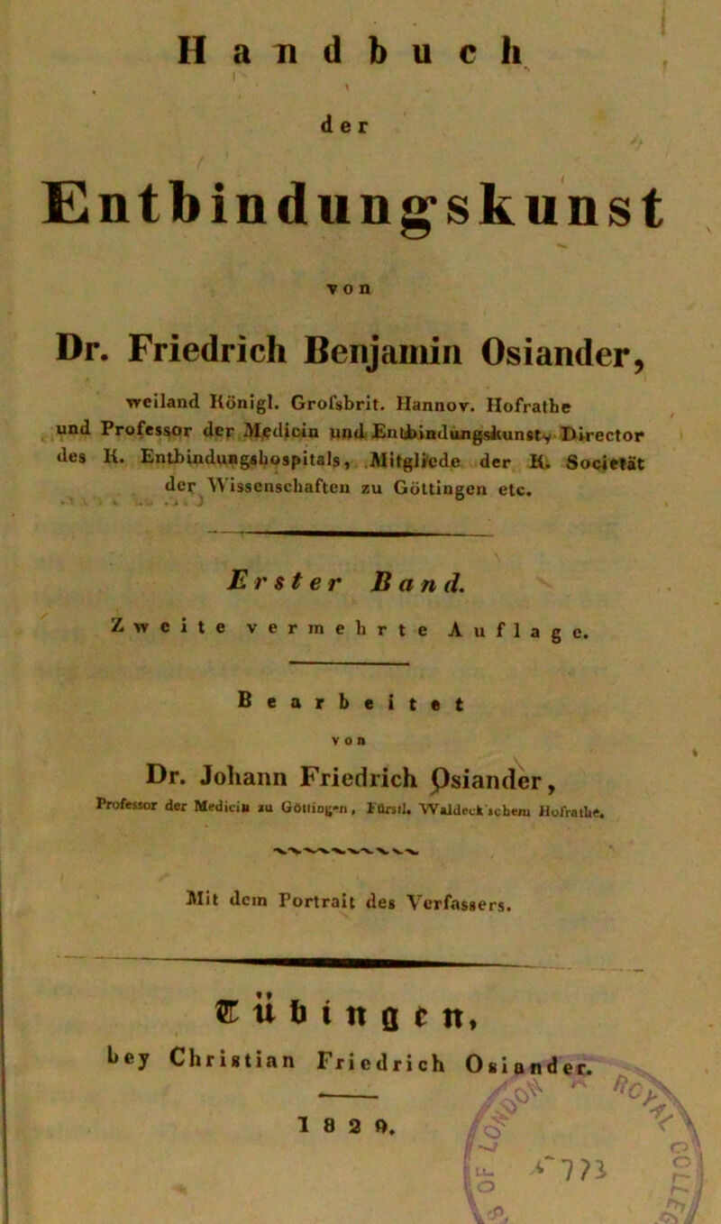 Handbuch der Cntbindung'skunst von Dr. Friedrich Benjamin Osiander, Tfciland Rünigl. Grofsbrit. Ilannor. Ilofratbe und Professor der M/?dicin und Enubindungskun#tv Director des K. Entbindungshospitals, MitglJede der K. Socieiät der AVisscnschaften zu Gültingcn etc. Erster Band. Zweite vermehrte Auflage. Bearbeitet von Dr. Joliaiin Friedrich QsiandW, Professor der Medici» lu Göliioi;*», iürstJ. Waideck schem Hofrallie. Mit dein Portrait des Verfassers. u b i n ö e tt, l»ey Christian Friedrich Oslander.
