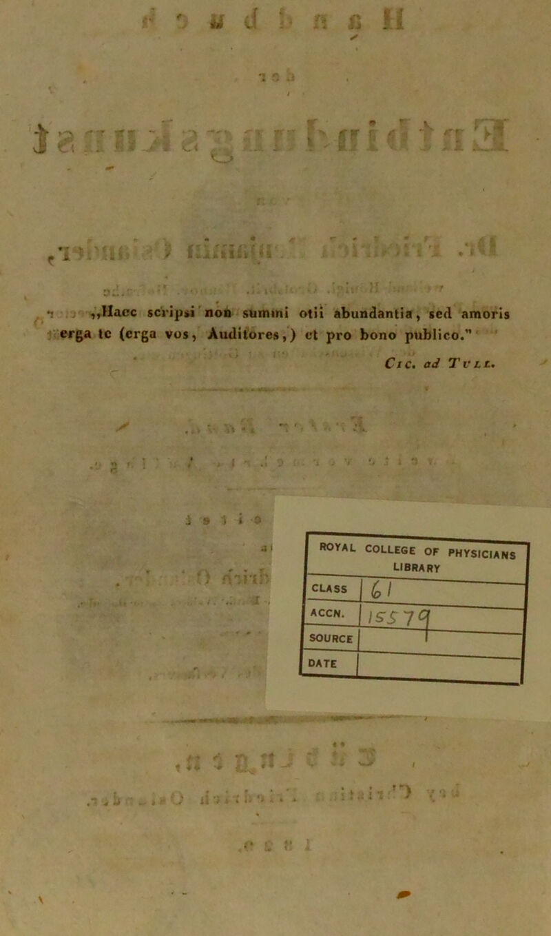 ✓ f ^ •j „Uacc sci'lpiM non summi otii abundantia, sed amoris erga Ic (crga vos, Auditores,) ct pro bono publico. Cic. ad Tvtt. royal COLLEGE OF PHYSICIANS LIBRARY CLASS 1 ^ / ACCN. \ISS1C' SOURCE DATE k < * 4 •• 1 .