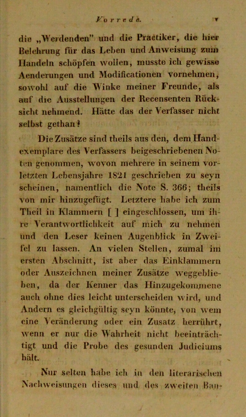 die „Weidenden und die Practiker, die hier Belehrung für das Leben und Anweisung ziuii Handeln schöpfen wollen, musste ich gewisse Aenderungen und Modificationen vornehmen, sowohl auf die Winke meiner Freunde, als auf die Ausstellungen der Recensenten Rück- sicht nehmend. Hätte das der Verfasser nicht selbst gethan? Die Zusätze sind theils aus den, dem Hand- exemplare des Verfassers beigesebriebenen No- ten genommen, wovon mehrere in seinem vor- letzten Lebensjahre 1821 geschrieben zu seyn scheinen, namentlich die Note S. 366; theils von mir hinzugerügt. Letztere habe ich zum Theil in Klammern [ ] eingeschlossen, um ih- re Verantwortlichkeit auf mich zu nehmen und den Leser keinen Augenblick in Zwei- fel zu lassen. An vielen Stellen, zumal im ersten Abschnitt, ist aber das Einklammern oder Auszeichnen meiner Zusätze W'^eggeblie- beii, da der Kenner das Hinzugekom;nene auch ohne dies leicht unterscheiden W'ird, und Andern cs gleichgültig seyn könnte, von wem eine Veränderung oder ein Zusatz herrührt, w^enn er nur die Wahrheit nicht beeinträch- tigt und die Probe des gesunden Judiciums hält. Nur selten habe ich in den literarischen Nach Weisungen dieses und des zweileii Bau-