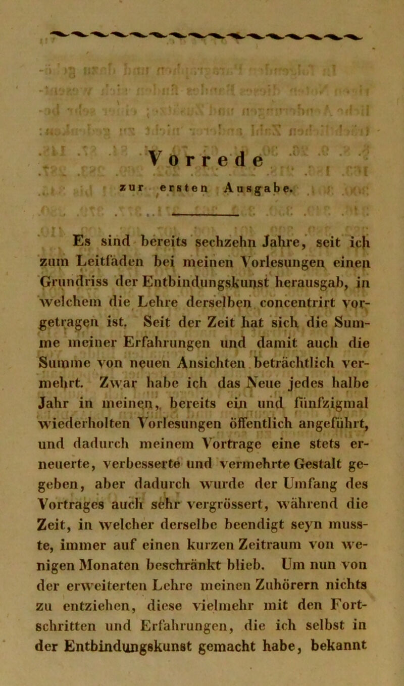 zur ersten Ausgabe. Es sind bereits sechzehn Jahre, seit ic)i zum Leitfaden bei meinen A^orlesungen einen Grundriss der Entbindungskunst herausgab, in welchem die Lehre derselben concentrirt vor- getragen ist. Seit der Zeit hat sich die Sum- me meiner Erfahrungen und damit auch die Summe von neuen Ansichten beträchtlich ver- mehrt. Zwar habe ich das Neue jedes halbe Jahr in meinen,, bereits ein und fünfzigmal wiederholten ^’oiiesungen öffentlich angeführt, und dadurch meinem Vortrage eine stets er- neuerte, verbesserte und vermehrte Gestalt ge- geben, aber dadurch wurde der Ujiifang des Vortrages auch sehr vergrÖssert, während die Zeit, in welcher derselbe beendigt seyn muss- te, immer auf einen kurzen Zeitraum von we- nigen Monaten beschränkt blieb. Um nun von der erweiterten Lehre meinen Zuhörern nichts zu entziehen, diese vielmehr mit den Fort- schritten und Erfahrungen, die ich selbst in der Entbindungskunst gemacht habe, bekannt